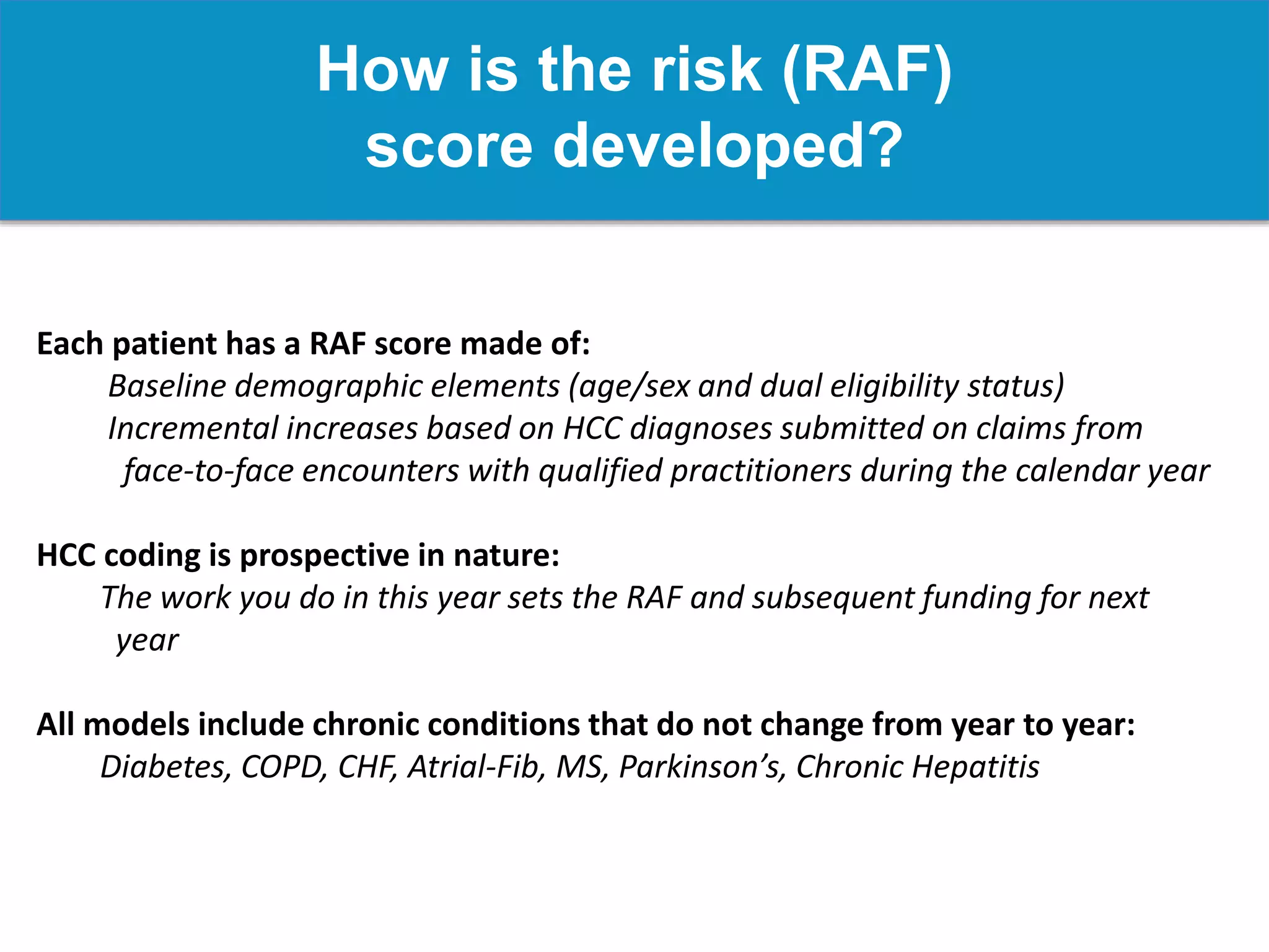 How is the risk (RAF)
score developed?
Each patient has a RAF score made of:
Baseline demographic elements (age/sex and dual eligibility status)
Incremental increases based on HCC diagnoses submitted on claims from
face-to-face encounters with qualified practitioners during the calendar year
HCC coding is prospective in nature:
The work you do in this year sets the RAF and subsequent funding for next
year
All models include chronic conditions that do not change from year to year:
Diabetes, COPD, CHF, Atrial-Fib, MS, Parkinson’s, Chronic Hepatitis
 
