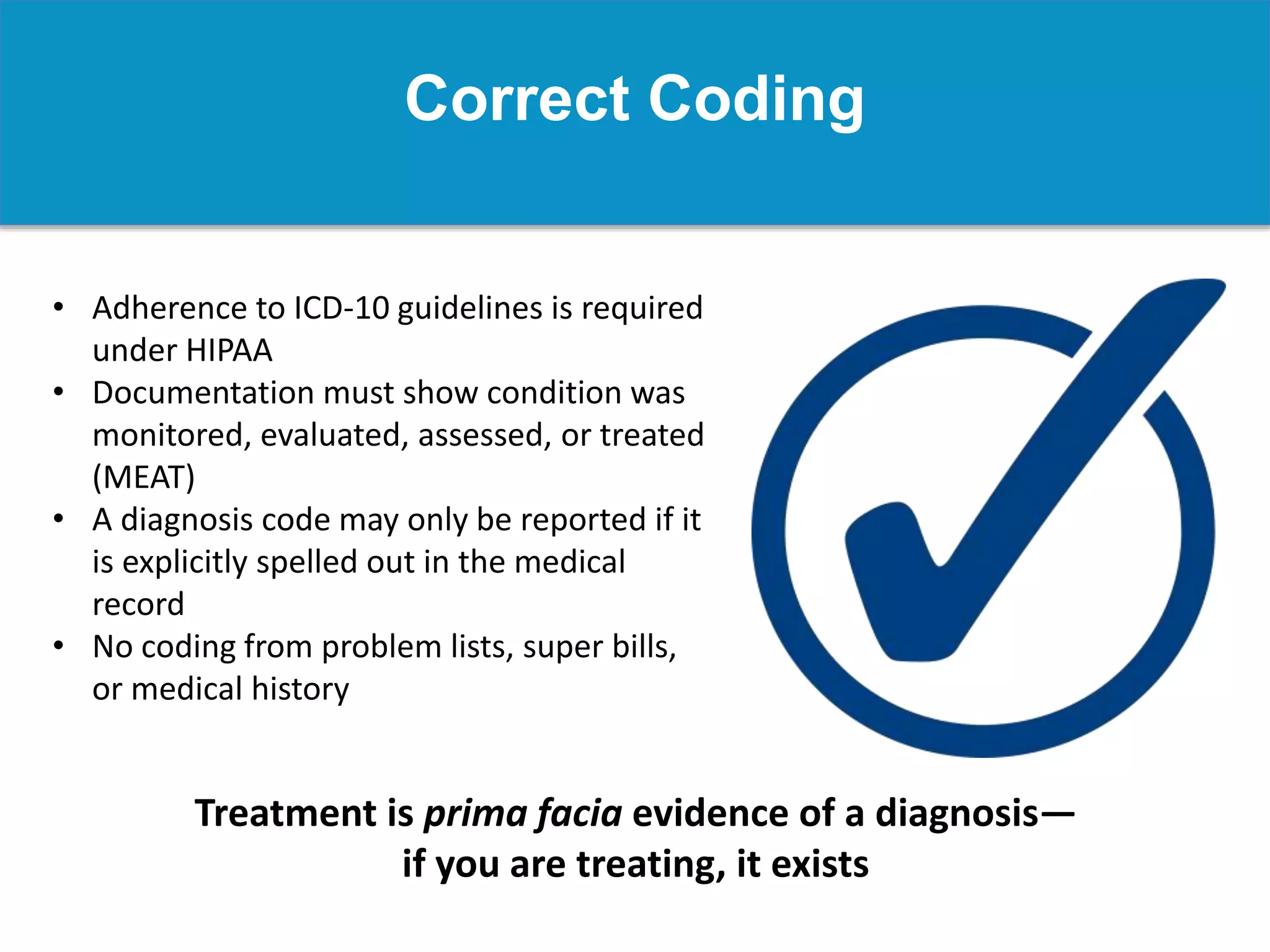 Correct Coding
• Adherence to ICD-10 guidelines is required
under HIPAA
• Documentation must show condition was
monitored, evaluated, assessed, or treated
(MEAT)
• A diagnosis code may only be reported if it
is explicitly spelled out in the medical
record
• No coding from problem lists, super bills,
or medical history
Treatment is prima facia evidence of a diagnosis—
if you are treating, it exists
 