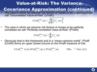 Value-at-Risk: The Variance-Covariance Approximation (continued)  The case in which we assume risk factors or losses to be perfectly correlated we call “Perfectly-correlated Value-at-Risk” (PVaR): The case in which we assume risk factors or losses to be uncorrelated we call “Uncorrelated Value-at-Risk” (UVaR): Obviously that in this framework and in a “mean-variance world”, PVaR (UVaR) forms an upper (lower) bound on the HVaR measure of risk: 