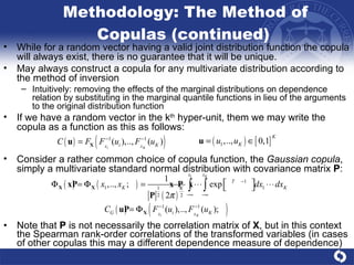 Methodology: The Method of Copulas (continued)  Note that  P  is not necessarily the correlation matrix of  X , but in this context the Spearman rank-order correlations of the transformed variables (in cases of other copulas this may a different dependence measure of dependence) While for a random vector having a valid joint distribution function the copula will always exist, there is no guarantee that it will be unique. May always construct a copula for any multivariate distribution according to the method of inversion  Intuitively: removing the effects of the marginal distributions on dependence relation by substituting in the marginal quantile functions in lieu of the arguments to the original distribution function  If we have a random vector in the k th  hyper-unit, them we may write the copula as a function as this as follows:  Consider a rather common choice of copula function, the  Gaussian copula , simply a multivariate standard normal distribution with covariance matrix  P :  