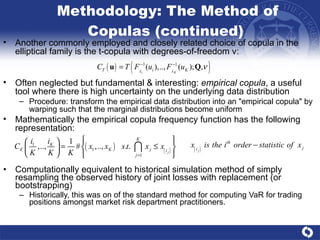 Methodology: The Method of Copulas (continued)  Computationally equivalent to historical simulation method of simply resampling the observed history of joint losses with replacement (or bootstrapping) Historically, this was on of the standard method for computing VaR for trading positions amongst market risk department practitioners.  Another commonly employed and closely related choice of copula in the elliptical family is the t-copula with degrees-of-freedom  ν :  Often neglected but fundamental & interesting:  empirical copula , a useful tool where there is high uncertainty on the underlying data distribution Procedure: transform the empirical data distribution into an "empirical copula" by warping such that the marginal distributions become uniform Mathematically the empirical copula frequency function has the following representation:  