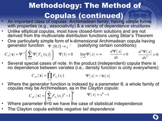 Methodology: The Method of Copulas (continued)  Where the generator function is indexed by a parameter  θ , a whole family of copulas may be Archimedean, as in the  Clayton copula :  An important class of copulas:  Archimadean family , having simple forms with properties (e.g., associativity) & a variety of dependence structures Unlike elliptical copulas, most have closed-form solutions and are not derived from the multivariate distribution functions using Sklar’s Theorem One particularly simple form of k-dimensional Archimadean copula having generator function  (satisfying certain conditions) :  Several special cases of note. In the product (independent) copula there is no dependence between variates (i.e., density function is unity everywhere):  Where parameter  θ =0  we have the case of statistical independence  The Clayton copula exhibits  negative tail dependence 