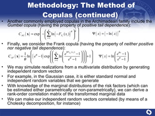 Methodology: The Method of Copulas (continued)  Another commonly employed copulas in the Archimadean family include the  Gumbel copula  (having the property of  positive tail dependence ):  Finally, we consider the Frank copula (having the property of  neither positive nor negative tail dependence ): We may simulate realizations from a multivariate distribution by generating independent random vectors  For example, in the Gaussian case, it is either standard normal and independent random variables that we generate  With knowledge of the marginal distributions of the risk factors (which can be estimated either parametrically or non-parametrically), we can derive a rank-order correlation matrix of the transformed marginal data We can make our independent random vectors correlated (by means of a Cholesky decomposition, for instance) 