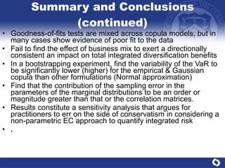 Summary and Conclusions (continued) Goodness-of-fits tests are mixed across copula models, but in many cases show evidence of poor fit to the data Fail to find the effect of business mix to exert a directionally consistent an impact on total integrated diversification benefits In a bootstrapping experiment, find the variability of the VaR to be significantly lower (higher) for the empirical & Gaussian copula than other formulations (Normal approximation) Find that the contribution of the sampling error in the parameters of the marginal distributions to be an order or magnitude greater than that or the correlation matrices.  Results constitute a sensitivity analysis that argues for practitioners to err on the side of conservatism in considering a non-parametric EC approach to quantify integrated risk . 