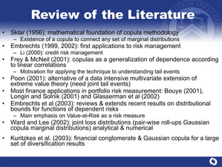 Review of the Literature Sklar (1956): mathematical foundation of copula methodology Existence of a copula to connect any set of marginal distributions Embrechts (1999, 2002): first applications to risk management Li (2000): credit risk management Frey & McNeil (2001): copulas as a generalization of dependence according to linear correlations Motivation for applying the technique to understanding tail events Poon (2001): alternative of a data intensive multivariate extension of extreme value theory (need joint tail events) Most finance applications in portfolio risk measurement: Bouye (2001), Longin and Solnik (2001) and Glasserman et al (2002) Embrechts et al (2003): reviews & extends recent results on distributional bounds for functions of dependent risks Main emphasis on Value-at-Risk as a risk measure Ward and Lee (2002): joint loss distributions (pair-wise roll-ups Gaussian copula marginal distributions) analytical & numerical Kuritzkes et al. (2003): financial conglomerate & Gaussian copula for a large set of diversification results 
