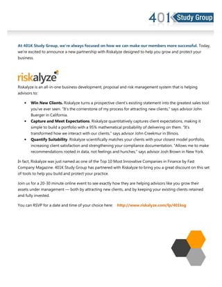 At 401K Study Group, we’re always focused on how we can make our members more successful. Today,
we’re excited to announce a new partnership with Riskalyze designed to help you grow and protect your
business.
Riskalyze is an all-in-one business development, proposal and risk management system that is helping
advisors to:
• Win New Clients. Riskalyze turns a prospective client’s existing statement into the greatest sales tool
you’ve ever seen. “It’s the cornerstone of my process for attracting new clients,” says advisor John
Buerger in California.
• Capture and Meet Expectations. Riskalyze quantitatively captures client expectations, making it
simple to build a portfolio with a 95% mathematical probability of delivering on them. “It’s
transformed how we interact with our clients,” says advisor John Creekmur in Illinois.
• Quantify Suitability. Riskalyze scientifically matches your clients with your closest model portfolio,
increasing client satisfaction and strengthening your compliance documentation. “Allows me to make
recommendations rooted in data, not feelings and hunches,” says advisor Josh Brown in New York.
In fact, Riskalyze was just named as one of the Top 10 Most Innovative Companies in Finance by Fast
Company Magazine. 401K Study Group has partnered with Riskalyze to bring you a great discount on this set
of tools to help you build and protect your practice.
Join us for a 20-30 minute online event to see exactly how they are helping advisors like you grow their
assets under management — both by attracting new clients, and by keeping your existing clients retained
and fully invested.
You can RSVP for a date and time of your choice here: http://www.riskalyze.com/lp/401ksg
 