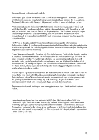 Sammanfattande bedömning och åtgärder
Slutsatserna görs utifrån den risknivå som skadehändelserna uppvisar i matrisen. Det som
uppfattats som sannolikt och/eller allvarligt visar sig också ligga närmare det ej acceptabla.
Åtgärder för Blomstermåla föreslås i fråga om drivmedlet, brunnar och läckage via bro.
*Riskerna med dieseln elimineras vid byte till annat bränsle med lägre grad av hälso- och
miljöpåverkan. Det kan finnas anledning att titta på andra bränslen inför framtiden, se vad
som går att ersätta med eldrivna fordon etc. Rapsmetylester (RME), etanol, naturgas,vätgas
kan vara några alternativ. Etanolinblandning eller ren etanoldrift innebär dock större
brandrisker och även etanol är toxiskt för levande organismer, och gaser innebär speciella
explosionsrisker.
För Nybro är den planerade flytten av tanken bra ur riskhänseende, eftersom man
förhoppningsvis kan få en plats som är mindre utsatt ur kollisionshänseende, där underlaget är
asfalterat och plant och där omkringliggande brunnar utrustas med oljeavskiljare. Med byte av
tråg får man också en bra invallning.
*Inom Blomstermålaområdet finns inte oljefilter i alla brunnar. Det är därför lämpligt att sätta
in filter i de återstående brunnarna för att slippa denna risk med direkt läckage till vatten om
något oförutsätt inträffar. Vid utsläpp på asfalterad yta kan sanering med sand eller jord
användas enligt varuinformationsbladet, men eftersom man har tillgång till spån kan också
detta användas. För att skydda sig mot t.ex. översvämmade brunnar som kan läcka vatten och
ev. diesel mot ån, skulle någon typ av betongvallar behöva byggas vid gränsen mellan
asfalterad yta och gräsyta mot ån.
*För att skydda sig mot dieselutsläpp från det mer osannolika att fordon välter eller skadas på
bron, skulle bron behöva breddas, få ogenomträngliga betongräcken (som dock i sig skadar
fordon) eller att vägtrafiken använder sig av den numera stängda men bredare passagen via
det gamla golvproduktionsområdet (ej ägt av Kährs i dag). Vägtrafiken kan då korsa
järnvägen i stället för att köra i spåren, och slippa använda den smala bron.
Åtgärder med vallar och ändring av bron kan uppfattas som dyrt i förhållande till riskens
storlek.
Under faktainsamlingen har även kartmaterial/GIS-data från Länsstyrelsen, SGU och
Lanmäteriet tagits fram; det är dock inte möjligt att inom denna uppsats kunna redovisa en
fullständig geologisk och hydrologisk profil för fabriksområdet i Blomstermåla. Likaledes
finns det mer ingående beskrivningar kring spridningen av kolväten från bränsleläckage; den
intresserade hänvisas till referenser [15,16]. Mer regler och råd kring diesel och cisterner finns
i andra källor [14,17-22].
10
 