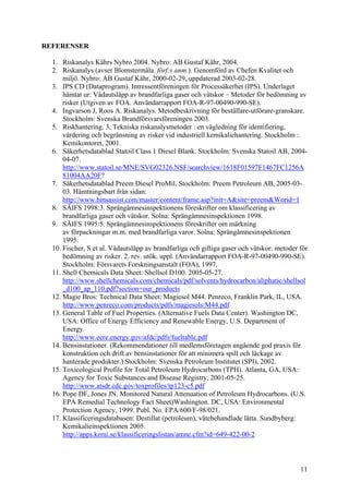 REFERENSER
1. Riskanalys Kährs Nybro 2004. Nybro: AB Gustaf Kähr, 2004.
2. Riskanalys (avser Blomstermåla. förf:s anm.). Genomförd av Chefen Kvalitet och
miljö. Nybro: AB Gustaf Kähr, 2000-02-29, uppdaterad 2003-02-28.
3. IPS CD (Dataprogram). Intressentföreningen för Processäkerhet (IPS). Underlaget
hämtat ur: Vådautsläpp av brandfarliga gaser och vätskor – Metoder för bedömning av
risker (Utgiven av FOA. Användarrapport FOA-R-97-00490-990-SE).
4. Ingvarson J, Roos A. Riskanalys. Metodbeskrivning för beställare-utförare-granskare.
Stockholm: Svenska Brandförsvarsföreningen 2003.
5. Riskhantering. 3, Tekniska riskanalysmetoder : en vägledning för identifiering,
värdering och begränsning av risker vid industriell kemikaliehantering. Stockholm :
Kemikontoret, 2001.
6. Säkerhetsdatablad Statoil Class 1 Diesel Blank. Stockholm: Svenska Statoil AB, 2004-
04-07.
http://www.statoil.se/MNE/SVG02326.NSF/searchview/1618F01597F1467FC1256A
81004AA20F?
7. Säkerhetsdatablad Preem Diesel ProMil. Stockholm: Preem Petroleum AB, 2005-03-
03. Hämtningsbart från sidan:
http://www.hmsassist.com/master/content/frame.asp?init=A&site=preem&Wnrid=1
8. SÄIFS 1998:3. Sprängämnesinspektionens föreskrifter om klassificering av
brandfarliga gaser och vätskor. Solna: Sprängämnesinspektionen 1998.
9. SÄIFS 1995:5. Sprängämnesinspektionens föreskrifter om märkning
av förpackningar m.m. med brandfarliga varor. Solna: Sprängämnesinspektionen
1995.
10. Fischer, S et al. Vådautsläpp av brandfarliga och giftiga gaser och vätskor: metoder för
bedömning av risker. 2. rev. utök. uppl. (Användarrapport FOA-R-97-00490-990-SE).
Stockholm: Försvarets Forskningsanstalt (FOA), 1997.
11. Shell Chemicals Data Sheet: Shellsol D100. 2005-05-27.
http://www.shellchemicals.com/chemicals/pdf/solvents/hydrocarbon/aliphatic/shellsol
_d100_ap_110.pdf?section=our_products
12. Magie Bros: Technical Data Sheet: Magiesol M44. Penreco, Franklin Park, IL, USA.
http://www.penreco.com/products/pdfs/magiesols/M44.pdf
13. General Table of Fuel Properties. (Alternative Fuels Data Center). Washington DC,
USA: Office of Energy Efficiency and Renewable Energy, U.S. Department of
Energy.
http://www.eere.energy.gov/afdc/pdfs/fueltable.pdf
14. Bensinstationer. (Rekommendationer till medlemsföretagen angående god praxis för
konstruktion och drift av bensinstationer för att minimera spill och läckage av
hanterade produkter.) Stockholm: Svenska Petroleum Institutet (SPI), 2002.
15. Toxicological Profile for Total Petroleum Hydrocarbons (TPH). Atlanta, GA, USA:
Agency for Toxic Substances and Disease Registry, 2001-05-25.
http://www.atsdr.cdc.gov/toxprofiles/tp123-c5.pdf
16. Pope DF, Jones JN. Monitored Natural Attenuation of Petroleum Hydrocarbons. (U.S.
EPA Remedial Technology Fact Sheet)Washington. DC, USA: Environmental
Protection Agency, 1999. Publ. No. EPA/600/F-98/021.
17. Klassificeringsdatabasen: Destillat (petroleum), vätebehandlade lätta. Sundbyberg:
Kemikalieinspektionen 2005.
http://apps.kemi.se/klassificeringslistan/amne.cfm?id=649-422-00-2
11
 
