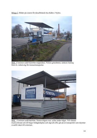 Bilaga 2. Bilder på cistern för dieselbränsle hos Kährs i Nybro.
Bild . Cisternen sedd framifrån (tappsidan). Notera grässlänten, tankens lutning
Och t.h. infartsväg för timmertransporter.
Bild . Cisternen sedd bakifrån. Notera trågets rost, syllar under tråget. Till vänster
truckverkstad och till höger brädgårdsplan och sågverk (flis går på en transportör som skymtar
ovanför taket till cisternen.
14
 