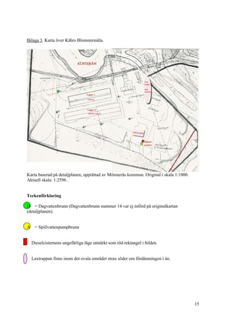Bilaga 3. Karta över Kährs Blomstermåla.
Karta baserad på detaljplanen, upprättad av Mönsterås kommun. Original i skala 1:1000.
Aktuell skala: 1:2596 .
Teckenförklaring
D = Dagvattenbrunn (Dagvattenbrunn nummer 14 var ej införd på originalkartan
(detaljplanen).
A = Spillvattenpumpbrunn
Dieselcisternens ungefärliga läge utmärkt som röd rektangel i bilden.
Laxtrappan finns inom det ovala området strax söder om fördämningen i ån.
15
 