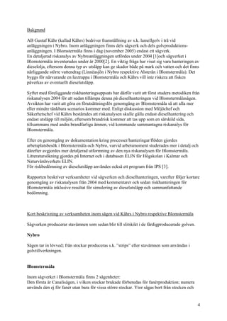 Bakgrund
AB Gustaf Kähr (kallad Kährs) bedriver framställning av s.k. lamellgolv i trä vid
anläggningen i Nybro. Inom anläggningen finns dels sågverk och dels golvproduktions-
anläggningen. I Blomstermåla finns i dag (november 2005) endast ett sågverk.
En detaljerad riskanalys av Nybroanläggningen utfördes under 2004 [1]och sågverket i
Blomstermåla inventerades under år 2000[2]. En viktig fråga har visat sig vara hanteringen av
dieselolja, eftersom denna typ av utsläpp kan ge skador både på mark och vatten och det finns
närliggande större vattendrag (Linnéasjön i Nybro respektive Alsterån i Blomstermåla). Det
byggs för närvarande en laxtrappa i Blomstermåla och Kährs vill inte riskera att fisken
påverkas av eventuellt dieselutsläpp.
Syftet med föreliggande riskhanteringsuppsats har därför varit att först studera metodiken från
riskanalysen 2004 för att sedan tillämpa denna på dieselhanteringen vid Blomstermålasågen.
Avsikten har varit att göra en förutsättningslös genomgång av Blomstermåla så att alla mer
eller mindre tänkbara scenarios kommer med. Enligt diskussion med Miljöchef och
Säkerhetschef vid Kährs bestämdes att riskanalysen skulle gälla endast dieselhantering och
endast utsläpp till miljön, eftersom brandrisk kommer att tas upp som en särskild sida,
tillsammans med andra brandfarliga ämnen, vid kommande sammantagna riskanalys för
Blomstermåla.
Efter en genomgång av dokumentation kring processer/hanteringar/flöden gjordes
arbetsplatsbesök i Blomstermåla och Nybro, varvid arbetsmoment studerades mer i detalj och
därefter avgjordes mer detaljerad utformning av den nya riskanalysen för Blomstermåla.
Litteratursökning gjordes på Internet och i databasen ELIN för Högskolan i Kalmar och
Naturvårdsverkets ELIN.
För riskbedömning av dieselutsläpp användes också ett program från IPS [3].
Rapporten beskriver verksamheter vid sågverken och dieselhanteringen, varefter följer kortare
genomgång av riskanalysen från 2004 med kommentarer och sedan riskhanteringen för
Blomstermåla inklusive resultat för simulering av dieselutsläpp och sammanfattande
bedömning.
Kort beskrivning av verksamheten inom sågen vid Kährs i Nybro respektive Blomstermåla
Sågverken producerar stavämnen som sedan blir till slitskikt i de färdigproducerade golven.
Nybro
Sågen tar in lövved; från stockar produceras s.k. ”strips” eller stavämnen som användas i
golvtillverkningen.
Blomstermåla
Inom sågverket i Blomstermåla finns 2 sågenheter:
Den första är Canalisågen, i vilken stockar brukade förberedas för fanérproduktion; numera
används den ej för fanér utan bara för vissa större stockar. Ytor sågas bort från stocken och
4
 