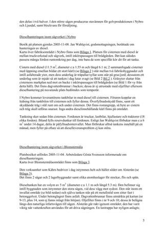 den delas i två halvor. I den större sågen produceras stavämnen för golvproduktionen i Nybro
och Ljusdal, samt blockvara för försäljning.
Dieselhanteringen inom sågverket i Nybro
Besök på platsen gjordes 2005-11-08. Jan Wahlqvist, godsmottagningen, berättade om
hanteringen av diesel.
Karta över fabriksområdet i Nybro finns som Bilaga 1. Platsen för cisternen med diesel är
mellan truckverkstad och sågverk, intill inkörspassagen till brädgården. Det kan således
passera många fordon runtomkring per dag, inte bara de som specifikt kör dit för att tanka.
Cistern med diesel (11.5 m2
, diameter c:a 1.55 m och längd 6.1 m; 2 sammanfogade cisterner
med öppning emellan bildar ett stort kärl) (se Bilaga 2 ) står mellan två fabriksbyggnader och
intill asfalterade ytor, men dess underlag är träpallar/syllar som står på grus/jord; dessutom ett
underlag som är mjukt så att tanken i dag lutar svagt (se Bild 2 Bil.2 ). Gräsytor sluttar från
cisternens markplan ned mot en backe i inkörspassagen till brädgården (se Bild 1 för vy från
detta håll). Det finns dagvattenbrunnar i backen; dessa är ej utrustade med oljefilter eftersom
dieselhantering på nuvarande plats bedömdes som temporär.
I Nybro kommer leverantörens tankbilar in med diesel till cisternen. Föraren kopplar en
ledning från tankbilen till cisternen och fyller denna. Överfyllnadsskydd finns, samt ett
skyddande tråg i stål runt om och under cisternen. Det finns rostangrepp, så byte av cistern
och tråg skall utföras snarast. Inga andra dieselinnehållande kärl finns på området.
Tankning sker sedan från cisternen. Fordonen är truckar, lastbilar, hjullastare och traktorer (18
olika fordon). Ibland fylls reservdunkar till fordonen. Enligt Jan Wahlqvist förbukar man c:a 6
m3
under 14 dagar, detta är påfyllnadsintervallet. Man förbrukar alltså tankens innehåll på en
månad, men fyller på oftare så att dieselleveransproblem ej kan störa.
Dieselhantering inom sågverket i Blomstermåla
Platsbesöket utfördes 2005-11-04. Arbetsledare Gösta Svensson informerade om
dieselhanteringen.
Karta över Blomstermålaområdet finns som Bilaga 3.
Den verksamhet som Kährs bedriver i dag inrymmes helt och hållet söder om Alsterån (se
Bilaga 3).
Det finns 2 sågar och 2 lagerbyggnader samt olika utomhuslager för stockar, flis och spån.
Dieseltanken har en volym av 5 m3
(diameter c:a 1.1 m och längd 5.3 m). Den befinner sig
intill byggnaden som inrymmer den stora sågen, vid dess vägg mot sydost. Den står inom ett
invallat område (se bild nedan) och själva tanken står på ett metallstöd som sitter fast i
betonggolvet. Under betonglagret finns asfalt. Dagvattenbrunnar finns utmärkta på kartan (nr
9-13, plus 14, som ej fanns inlagt från början). Oljefilter finns i nr 9 och 10; dessa är belägna
längs den naturliga infartsvägen till sågen. Alsterån går rakt igenom området; den har varit
viktig när vattenkraften användes för att driva sågningen. En laxtrappa har nyligen anlagts;
5
 