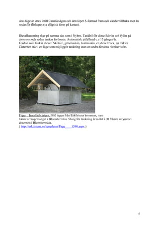 dess läge är strax intill Canaliesågen och den löper S-formad fram och vänder tillbaka mot ån
nedanför flislagret (se elliptisk form på kartan).
Dieselhantering sker på samma sätt som i Nybro. Tankbil för diesel kör in och fyller på
cisternen och sedan tankas fordonen. Automatisk påfyllnad c:a 15 gånger/år.
Fordon som tankar diesel: Skotare, grävmaskin, lastmaskin, en dieseltruck, en traktor.
Cisternen står i ett läge som möjliggör tankning utan att andra fordons rörelser störs.
Figur . Invallad cistern. Bild tagen från Eskilstuna kommun, men
liknar arrangemanget i Blomstermåla. Slang för tankning är inlåst i ett främre utrymme i
cisternen i Blomstermåla.
( http://eskilstuna.se/templates/Page____1590.aspx )
6
 
