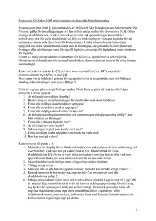 Riskanalys för Kährs 2004 med avseende på dieselolja/bränslehantering
Riskanalysen från 2004 [1](presenterades av Miljöchef Åke Erlandsson och Säkerhetschef Pär
Nilsson) gäller Nybroanläggningen och har utförts enligt mallen för Grovanalys [4,5]. Olika
möjliga skadehändelser, orsaker, konsekvenser och riskuppskattningar (sannolikhet,
konsekvens, risk för varje skadehändelse) följs av beskrivning av vidtagna åtgärder för att
minimera riskerna och plats finns för kommentarer. Under arbetsschemat finns också
uppgifter om olika rutiner/instruktioner som är framtagna, om genomförda eller planerade
övningar eller utbildningar samt förslag till åtgärder, ansvariga för åtgärderna samt slutdatum
för åtgärder.
I slutet av analysen presenteras riskmatriser för hälsorisk, egendomsrisk och miljörisk.
Observera att riskanalysen inte tar med brandrisken; denna redovisas separat för olika ämnen
sammantaget.
Riskerna beskrivs i nivåer (1-25) och inte som en risksiffra (t.ex. 10-6
), men detta
överensstämmer med SVBF:s mall [4].
Matriserna var ej indelade i gränser för acceptabelt eller ej acceptabelt, men vid förfrågan
fastslogs klassificeringen som syns i Bilaga 5.
Utvärdering kan göras enligt förslaget nedan. Dock finns ej plats att besvara alla frågor
detaljerat i denna rapport.
1. Är riskanalysmetodiken lämplig?
2. Beskrivning av dieselhanteringen för jämförelse med skadehändelser
3. Finns alla möjliga skadehändelser upptagna?
4. Finns alla respektive orsaker upptagna?
5. Finns alla möjliga konsekvenser beskrivna?
6. Är riskuppskattningsparametrarna och sammantagen riskuppskattning rimlig? (kan
bäst värderas av företaget)
7. Finns alla vidtagna åtgärder med?
8. Är alla åtgärder motiverade?
9. Saknas någon åtgärd som kunde varit med?
10. Finns det några andra uppgifter som borde ha varit med?
11. Hur kan man gå vidare?
Kommentarer till punkt 1-6:
1. Metodiken är lämplig för en första riskanalys, och riskanalysen är bra i omfattning och
överblickbar. Vad man kan gå vidare med är t.ex. händelseträd för vissa
skadehändelser [5], för att se vad i olika procedurer som kan ändras eller vad man
speciellt skall tänka på i sina arbetsmoment för att öka säkerheten.
2. Skadehändelserna är rimliga, men tillägg enligt nedan tänkbara.
3. Tillägg enligt nedan.
4. Man kan inte se alla bakomliggande orsaker, men det kan utredas enligt svaret i 1.
5. Konsekvenserna är bra beskrivna, men det blir fler om man tar med fler
skadehändelser enligt 2.
6. Många sannolikheter faller inom det överblickbara området 1 ggr/år ned till 1 ggr/100
år; mycket låga sannolikheter är svårt att hantera och begreppsmässigt föreställa sig.
Jag tycker det som anges i analysen verkar rimligt. På konsekvenssidan finns i de
angivna skadehändelserna inga stora omedelbara hälso-, egendoms- eller
miljökonsekvenser, men om t.ex. kollisioner finns med kommer konsekvenserna att
kunna hamna något högre upp på skalan.
7
 