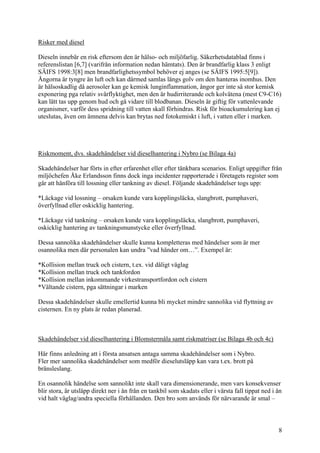 Risker med diesel
Dieseln innebär en risk eftersom den är hälso- och miljöfarlig. Säkerhetsdatablad finns i
referenslistan [6,7] (varifrån information nedan hämtats). Den är brandfarlig klass 3 enligt
SÄIFS 1998:3[8] men brandfarlighetssymbol behöver ej anges (se SÄIFS 1995:5[9]).
Ångorna är tyngre än luft och kan därmed samlas längs golv om den hanteras inomhus. Den
är hälsoskadlig då aerosoler kan ge kemisk lunginflammation, ångor ger inte så stor kemisk
exponering pga relativ svårflyktighet, men den är hudirriterande och kolvätena (mest C9-C16)
kan lätt tas upp genom hud och gå vidare till blodbanan. Dieseln är giftig för vattenlevande
organismer, varför dess spridning till vatten skall förhindras. Risk för bioackumulering kan ej
uteslutas, även om ämnena delvis kan brytas ned fotokemiskt i luft, i vatten eller i marken.
Riskmoment, dvs. skadehändelser vid dieselhantering i Nybro (se Bilaga 4a)
Skadehändelser har förts in efter erfarenhet eller efter tänkbara scenarios. Enligt uppgifter från
miljöchefen Åke Erlandsson finns dock inga incidenter rapporterade i företagets register som
går att hänföra till lossning eller tankning av diesel. Följande skadehändelser togs upp:
*Läckage vid lossning – orsaken kunde vara kopplingsläcka, slangbrott, pumphaveri,
överfyllnad eller oskicklig hantering.
*Läckage vid tankning – orsaken kunde vara kopplingsläcka, slangbrott, pumphaveri,
oskicklig hantering av tankningsmunstycke eller överfyllnad.
Dessa sannolika skadehändelser skulle kunna kompletteras med händelser som är mer
osannolika men där personalen kan undra ”vad händer om…”. Exempel är:
*Kollision mellan truck och cistern, t.ex. vid dåligt väglag
*Kollision mellan truck och tankfordon
*Kollision mellan inkommande virkestransportfordon och cistern
*Vältande cistern, pga sättningar i marken
Dessa skadehändelser skulle emellertid kunna bli mycket mindre sannolika vid flyttning av
cisternen. En ny plats är redan planerad.
Skadehändelser vid dieselhantering i Blomstermåla samt riskmatriser (se Bilaga 4b och 4c)
Här finns anledning att i första ansatsen antaga samma skadehändelser som i Nybro.
Fler mer sannolika skadehändelser som medför dieselutsläpp kan vara t.ex. brott på
bränsleslang.
En osannolik händelse som sannolikt inte skall vara dimensionerande, men vars konsekvenser
blir stora, är utsläpp direkt ner i ån från en tankbil som skadats eller i värsta fall tippat ned i ån
vid halt väglag/andra speciella förhållanden. Den bro som används för närvarande är smal –
8
 