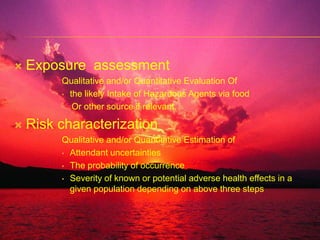 Exposure  assessmentQualitative and/or Quantitative Evaluation Of the likely Intake of Hazardous Agents via food    Or other source if relevant.Risk characterizationQualitative and/or Quantitative Estimation ofAttendant uncertainties