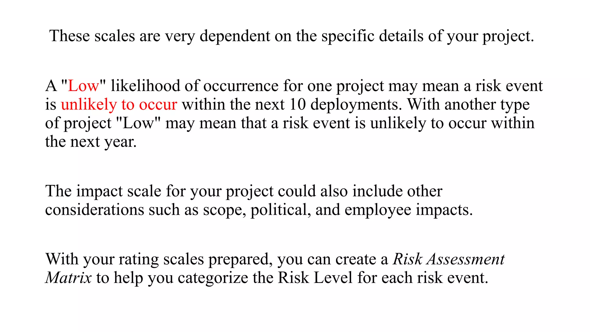 These scales are very dependent on the specific details of your project.
A "Low" likelihood of occurrence for one project may mean a risk event
is unlikely to occur within the next 10 deployments. With another type
of project "Low" may mean that a risk event is unlikely to occur within
the next year.
The impact scale for your project could also include other
considerations such as scope, political, and employee impacts.
With your rating scales prepared, you can create a Risk Assessment
Matrix to help you categorize the Risk Level for each risk event.
 
