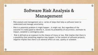 Software Risk Analysis &
Management
• Risk analysis and management are a series of steps that help us software team to
understand and manage uncertainty.
• Risk is a potential problem-it might happen , it might not. But regardless of the
outcome it's really good to identify it, access its probability of occurrence, estimate its
impact, establish a contingency plan.
• Risk Is defined as an exposure to the chance of injury or loss. Risk implies that there is
a possibility that something negative may happen. In the content of software projects,
negative implies that there is an adverse effect on cost, quality or schedule.
 