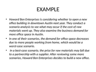 EXAMPLE
• Howard Ben Enterprises is considering whether to open a new
office building in downtown Austin next year. They conduct a
scenario analysis to see what may occur if the cost of raw
materials went up. They also examine the business demand for
more office space in Austin.
• In one of their scenarios, the demand for office space decreases
due to more people working from home, which would be a
worst-case scenario.
• In a best-case scenario, the price for raw materials may fall due
to a partnership with a supplier. After reviewing some more
scenarios, Howard Ben Enterprises decides to build a new office.
 