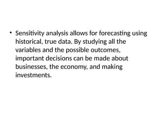 • Sensitivity analysis allows for forecasting using
historical, true data. By studying all the
variables and the possible outcomes,
important decisions can be made about
businesses, the economy, and making
investments.
 