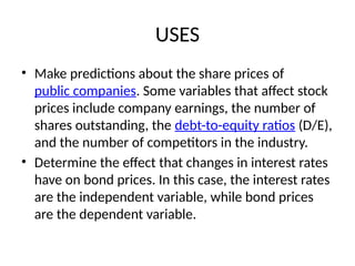 USES
• Make predictions about the share prices of
public companies. Some variables that affect stock
prices include company earnings, the number of
shares outstanding, the debt-to-equity ratios (D/E),
and the number of competitors in the industry.
• Determine the effect that changes in interest rates
have on bond prices. In this case, the interest rates
are the independent variable, while bond prices
are the dependent variable.
 