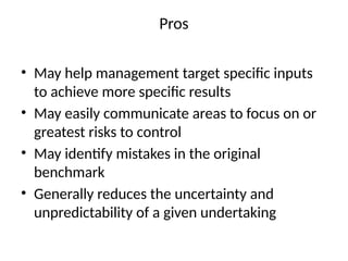 Pros
• May help management target specific inputs
to achieve more specific results
• May easily communicate areas to focus on or
greatest risks to control
• May identify mistakes in the original
benchmark
• Generally reduces the uncertainty and
unpredictability of a given undertaking
 