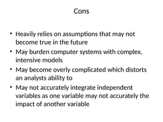 Cons
• Heavily relies on assumptions that may not
become true in the future
• May burden computer systems with complex,
intensive models
• May become overly complicated which distorts
an analysts ability to
• May not accurately integrate independent
variables as one variable may not accurately the
impact of another variable
 
