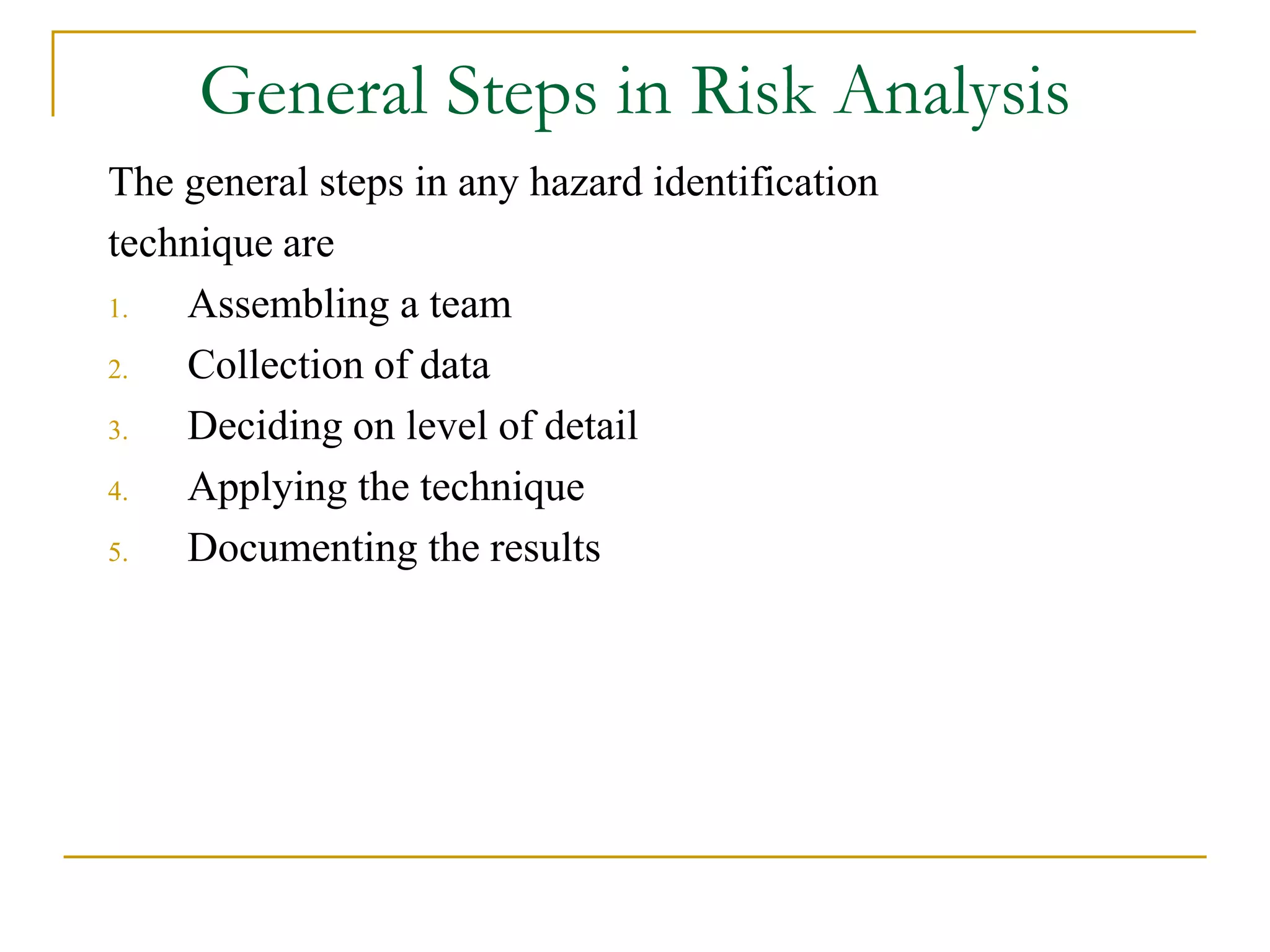 General Steps in Risk Analysis 
The general steps in any hazard identification 
technique are 
1. Assembling a team 
2. Collection of data 
3. Deciding on level of detail 
4. Applying the technique 
5. Documenting the results 
 