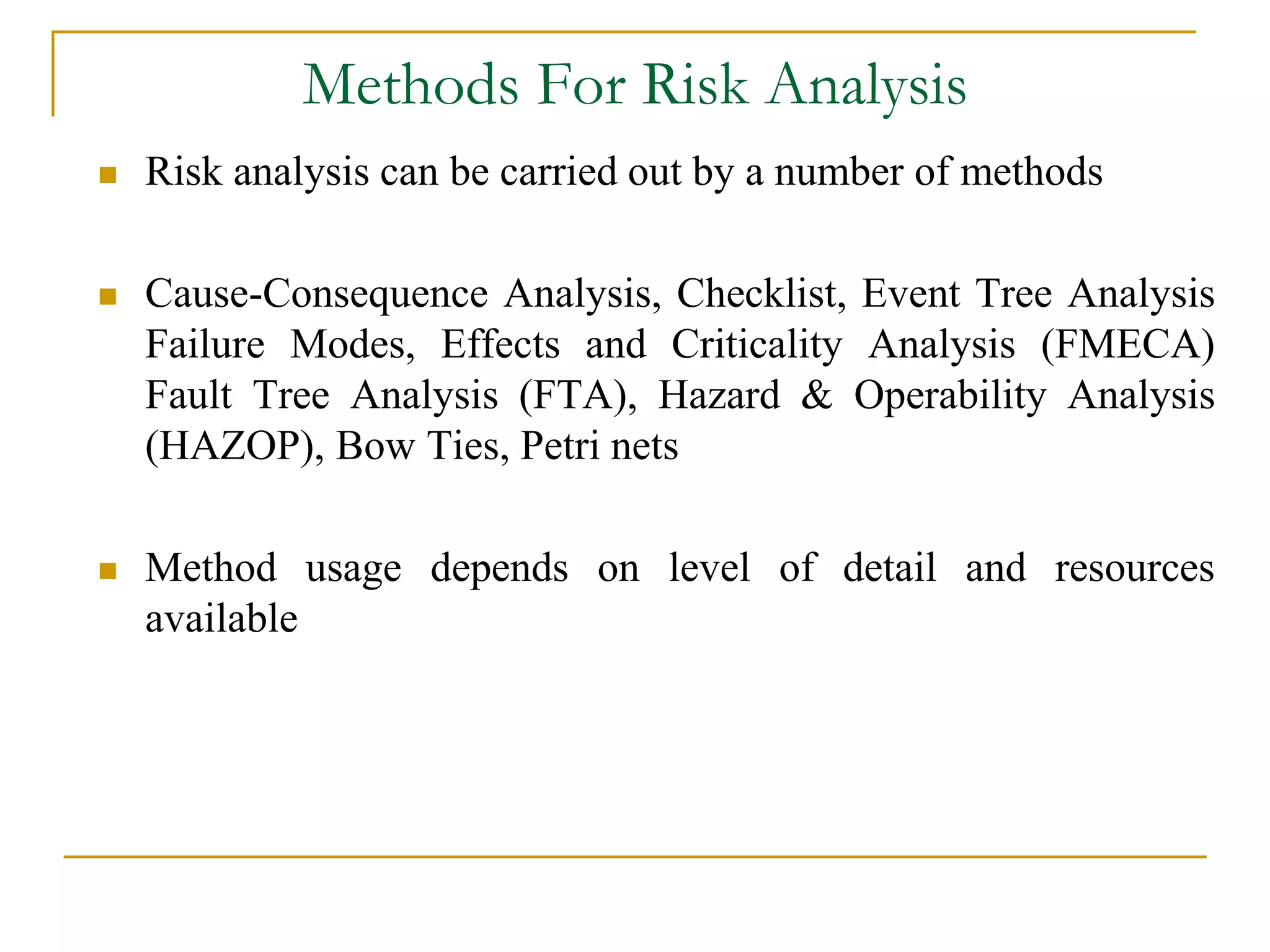 Methods For Risk Analysis 
 Risk analysis can be carried out by a number of methods 
 Cause-Consequence Analysis, Checklist, Event Tree Analysis 
Failure Modes, Effects and Criticality Analysis (FMECA) 
Fault Tree Analysis (FTA), Hazard & Operability Analysis 
(HAZOP), Bow Ties, Petri nets 
 Method usage depends on level of detail and resources 
available 
 