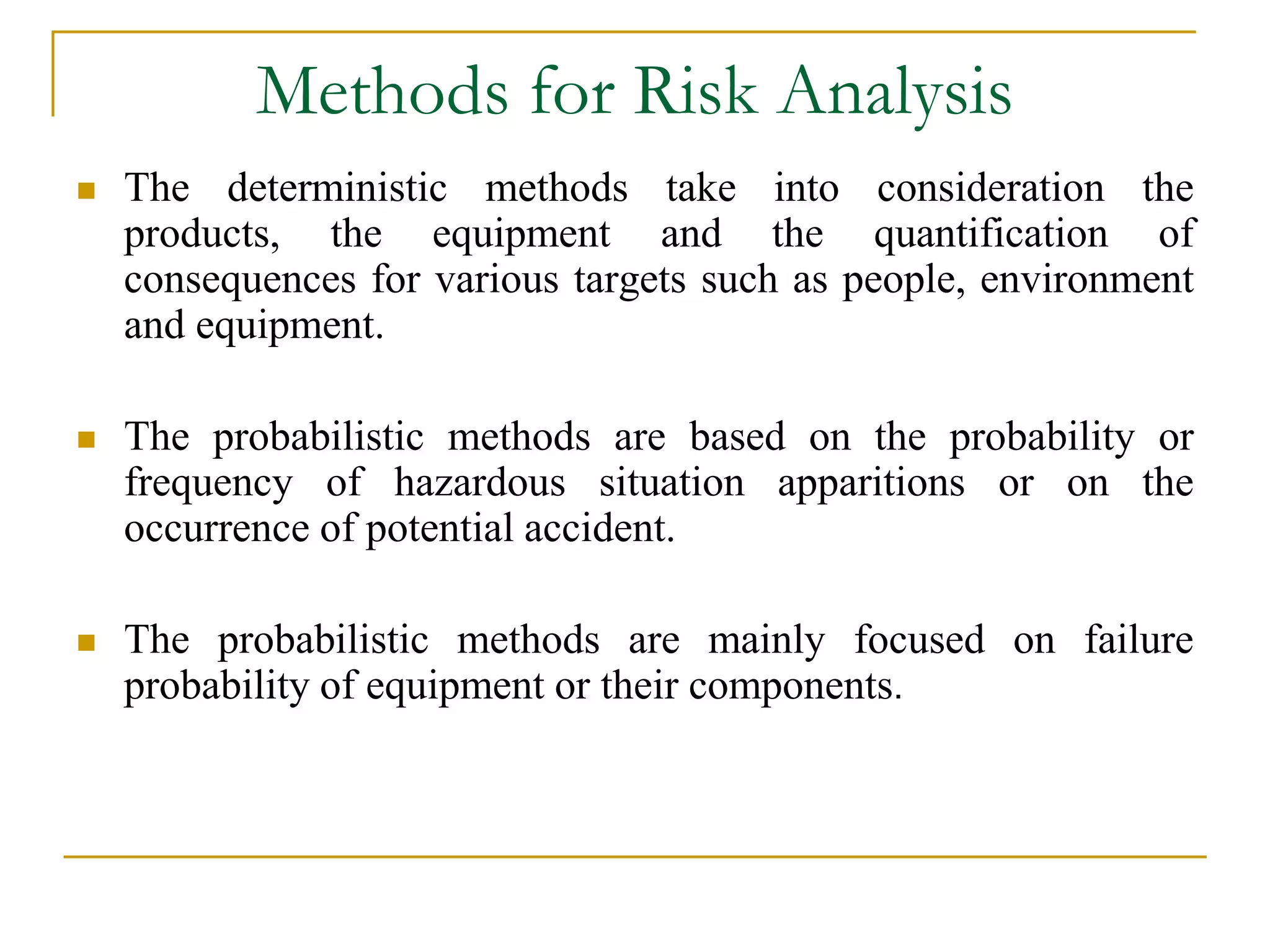 Methods for Risk Analysis 
 The deterministic methods take into consideration the 
products, the equipment and the quantification of 
consequences for various targets such as people, environment 
and equipment. 
 The probabilistic methods are based on the probability or 
frequency of hazardous situation apparitions or on the 
occurrence of potential accident. 
 The probabilistic methods are mainly focused on failure 
probability of equipment or their components. 
 
