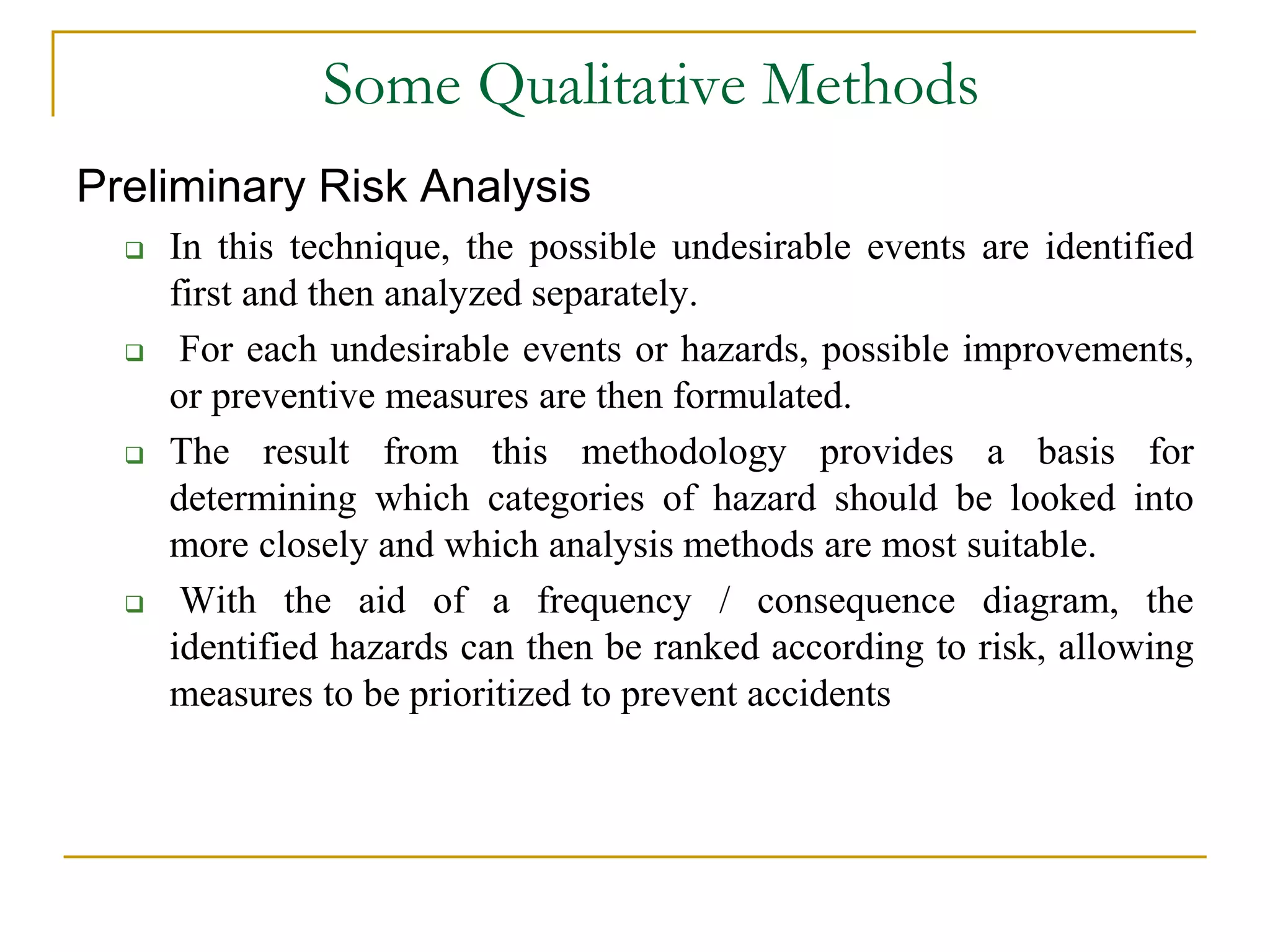 Some Qualitative Methods 
Preliminary Risk Analysis 
 In this technique, the possible undesirable events are identified 
first and then analyzed separately. 
 For each undesirable events or hazards, possible improvements, 
or preventive measures are then formulated. 
 The result from this methodology provides a basis for 
determining which categories of hazard should be looked into 
more closely and which analysis methods are most suitable. 
 With the aid of a frequency / consequence diagram, the 
identified hazards can then be ranked according to risk, allowing 
measures to be prioritized to prevent accidents 
 