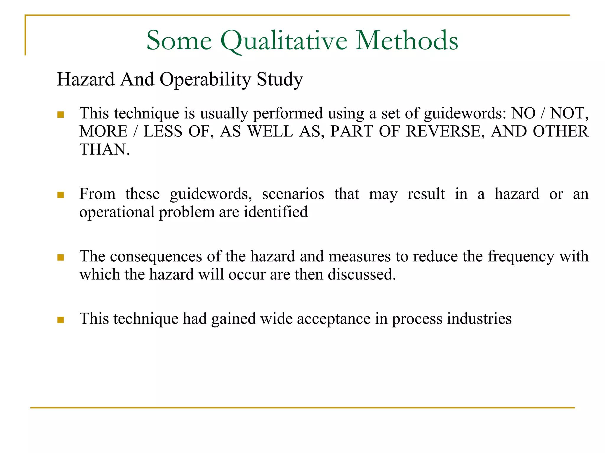 Some Qualitative Methods 
Hazard And Operability Study 
 This technique is usually performed using a set of guidewords: NO / NOT, 
MORE / LESS OF, AS WELL AS, PART OF REVERSE, AND OTHER 
THAN. 
 From these guidewords, scenarios that may result in a hazard or an 
operational problem are identified 
 The consequences of the hazard and measures to reduce the frequency with 
which the hazard will occur are then discussed. 
 This technique had gained wide acceptance in process industries 
 