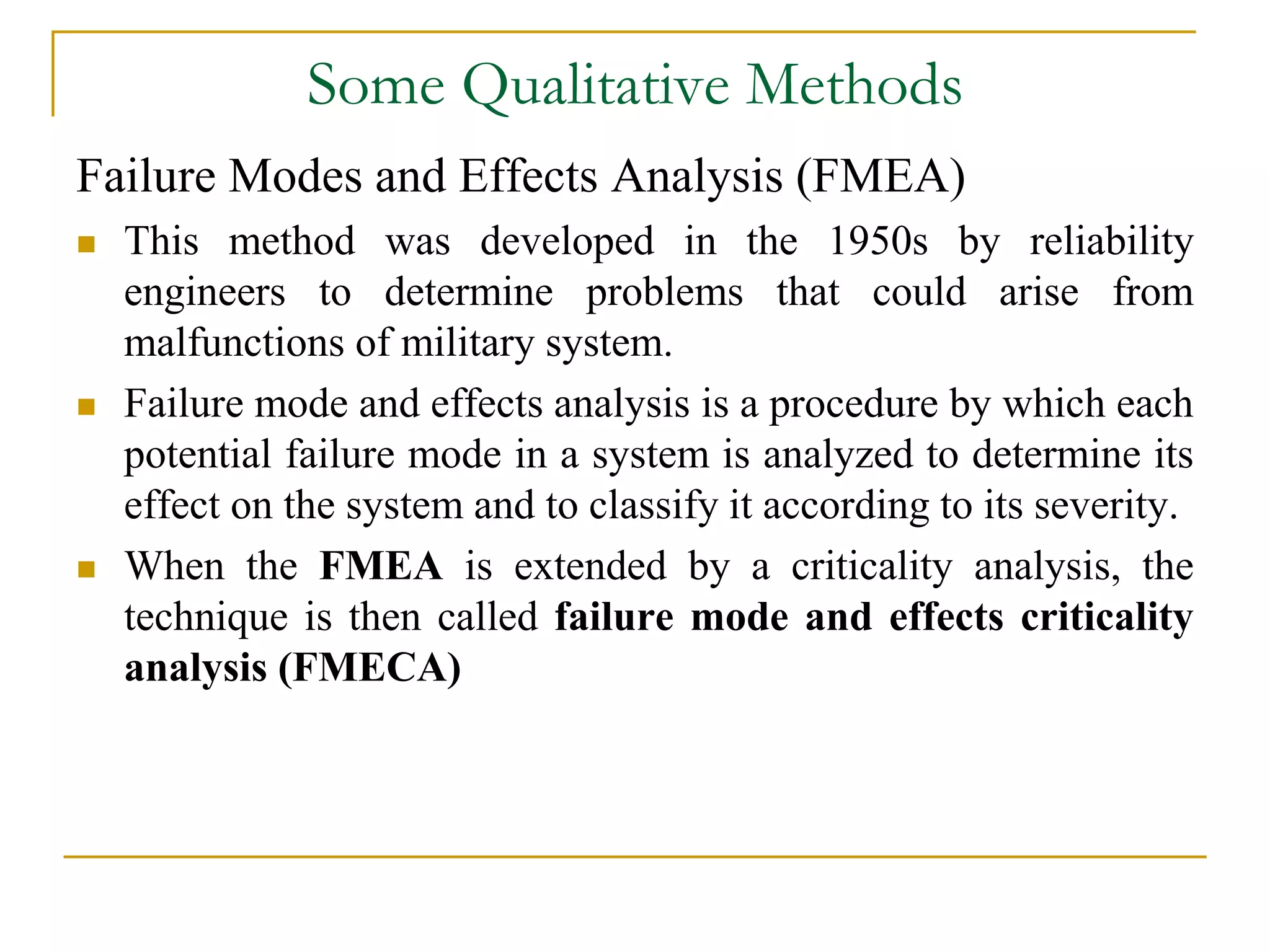 Some Qualitative Methods 
Failure Modes and Effects Analysis (FMEA) 
 This method was developed in the 1950s by reliability 
engineers to determine problems that could arise from 
malfunctions of military system. 
 Failure mode and effects analysis is a procedure by which each 
potential failure mode in a system is analyzed to determine its 
effect on the system and to classify it according to its severity. 
 When the FMEA is extended by a criticality analysis, the 
technique is then called failure mode and effects criticality 
analysis (FMECA) 
 