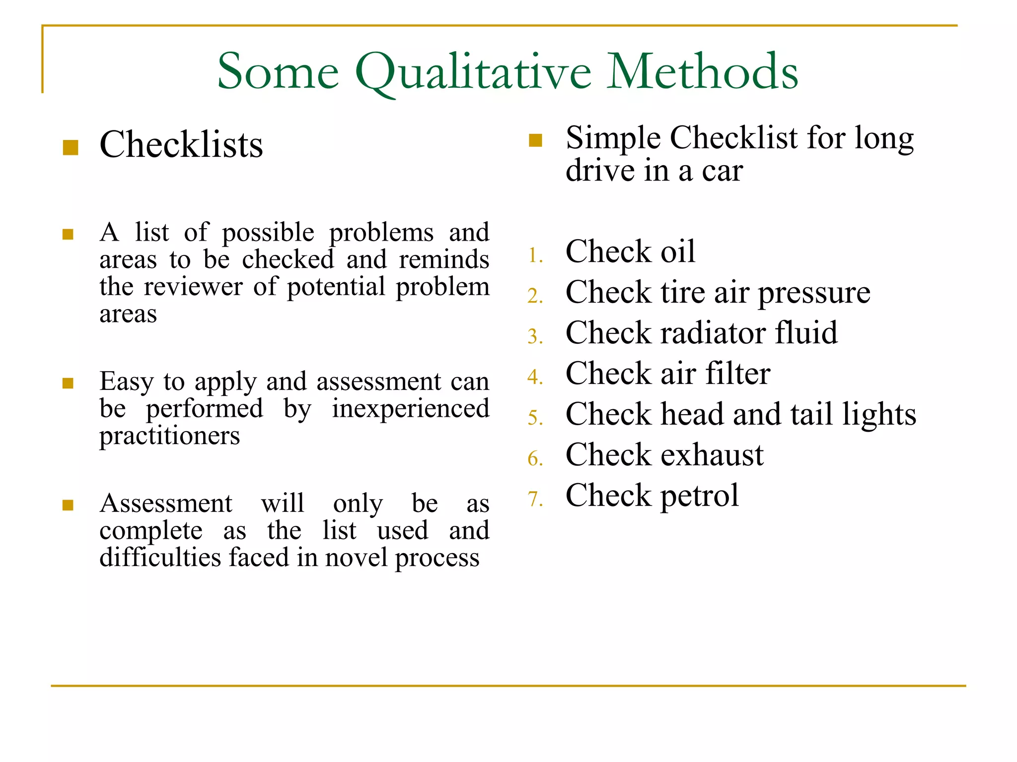 Some Qualitative Methods 
 Checklists 
 A list of possible problems and 
areas to be checked and reminds 
the reviewer of potential problem 
areas 
 Easy to apply and assessment can 
be performed by inexperienced 
practitioners 
 Assessment will only be as 
complete as the list used and 
difficulties faced in novel process 
 Simple Checklist for long 
drive in a car 
1. Check oil 
2. Check tire air pressure 
3. Check radiator fluid 
4. Check air filter 
5. Check head and tail lights 
6. Check exhaust 
7. Check petrol 
 