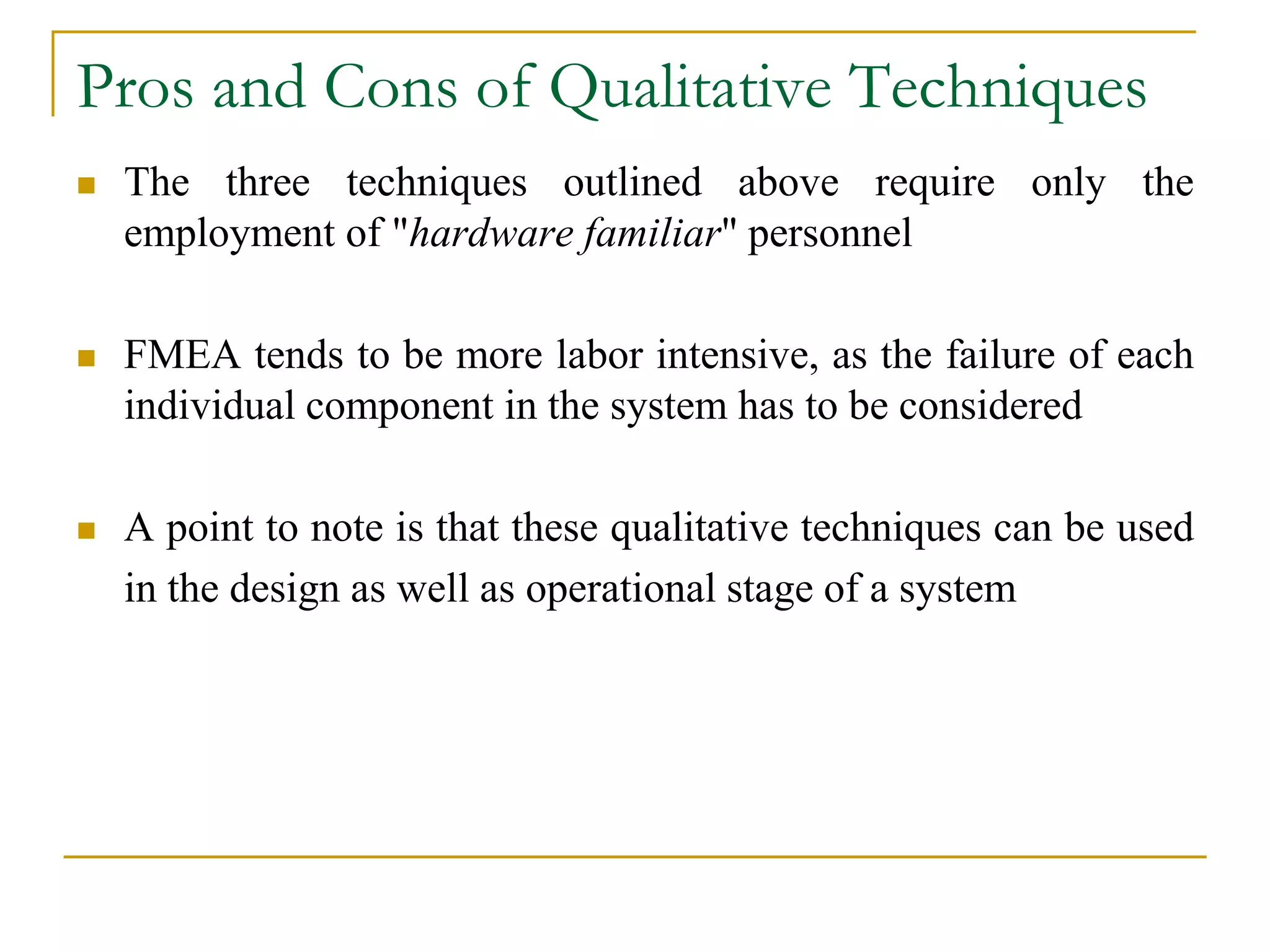 Pros and Cons of Qualitative Techniques 
 The three techniques outlined above require only the 
employment of "hardware familiar" personnel 
 FMEA tends to be more labor intensive, as the failure of each 
individual component in the system has to be considered 
 A point to note is that these qualitative techniques can be used 
in the design as well as operational stage of a system 
 