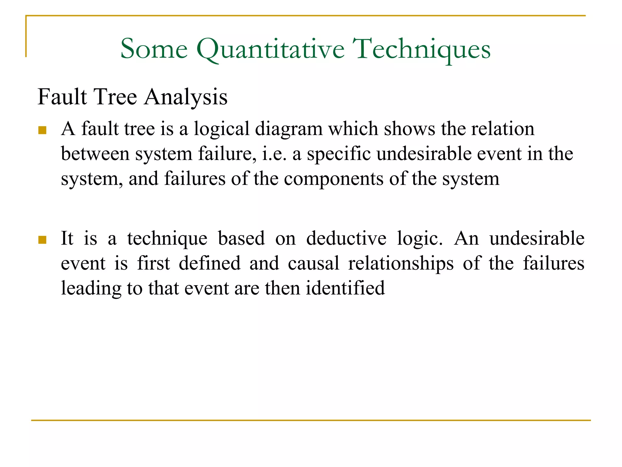 Some Quantitative Techniques 
Fault Tree Analysis 
 A fault tree is a logical diagram which shows the relation 
between system failure, i.e. a specific undesirable event in the 
system, and failures of the components of the system 
 It is a technique based on deductive logic. An undesirable 
event is first defined and causal relationships of the failures 
leading to that event are then identified 
 