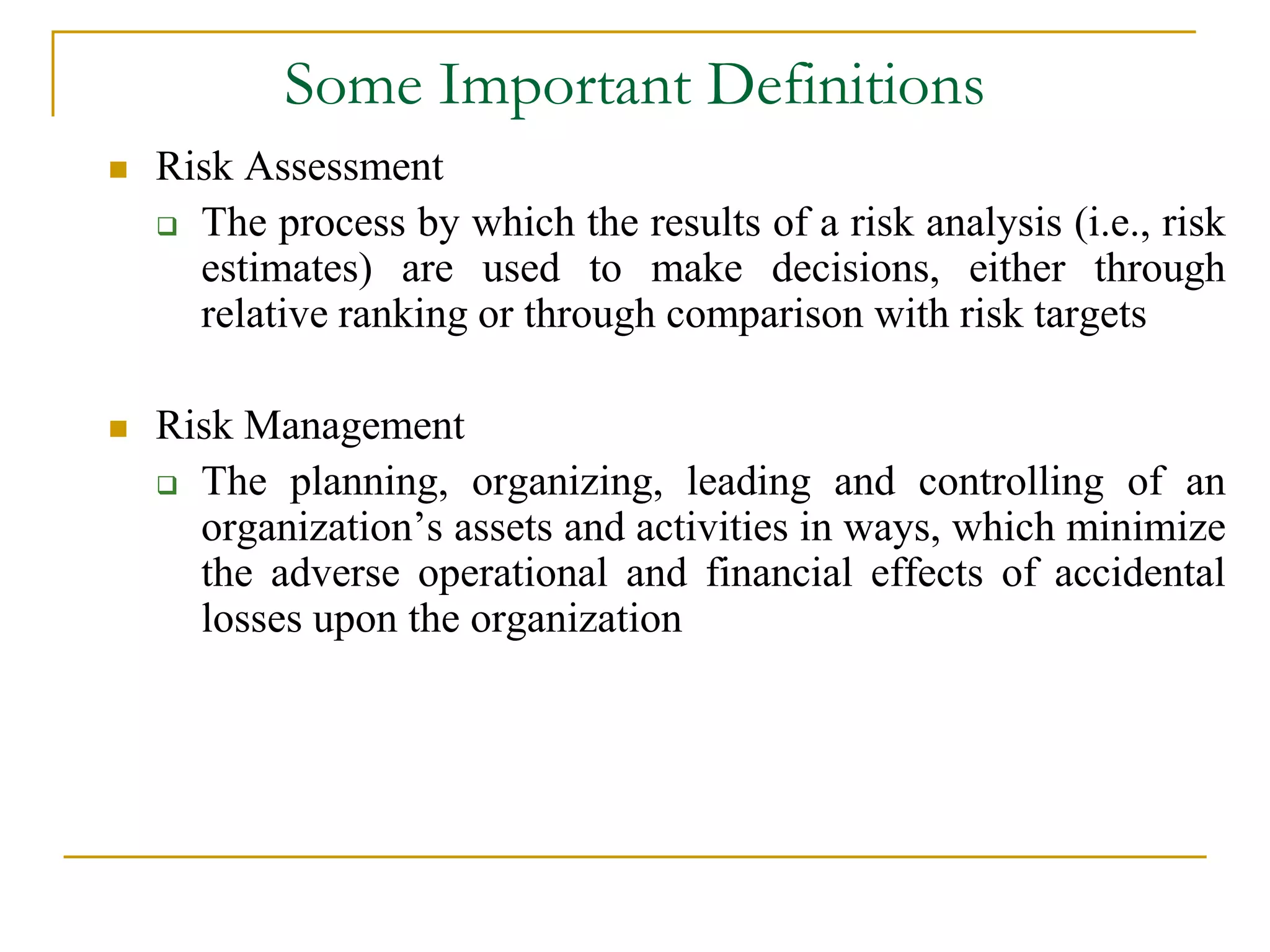 Some Important Definitions 
 Risk Assessment 
 The process by which the results of a risk analysis (i.e., risk 
estimates) are used to make decisions, either through 
relative ranking or through comparison with risk targets 
 Risk Management 
 The planning, organizing, leading and controlling of an 
organization’s assets and activities in ways, which minimize 
the adverse operational and financial effects of accidental 
losses upon the organization 
 