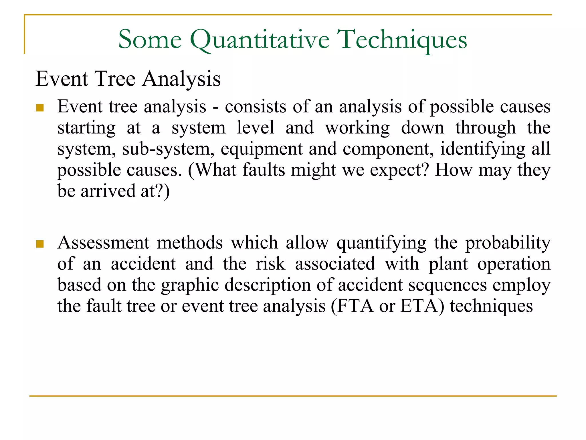 Some Quantitative Techniques 
Event Tree Analysis 
 Event tree analysis - consists of an analysis of possible causes 
starting at a system level and working down through the 
system, sub-system, equipment and component, identifying all 
possible causes. (What faults might we expect? How may they 
be arrived at?) 
 Assessment methods which allow quantifying the probability 
of an accident and the risk associated with plant operation 
based on the graphic description of accident sequences employ 
the fault tree or event tree analysis (FTA or ETA) techniques 
 