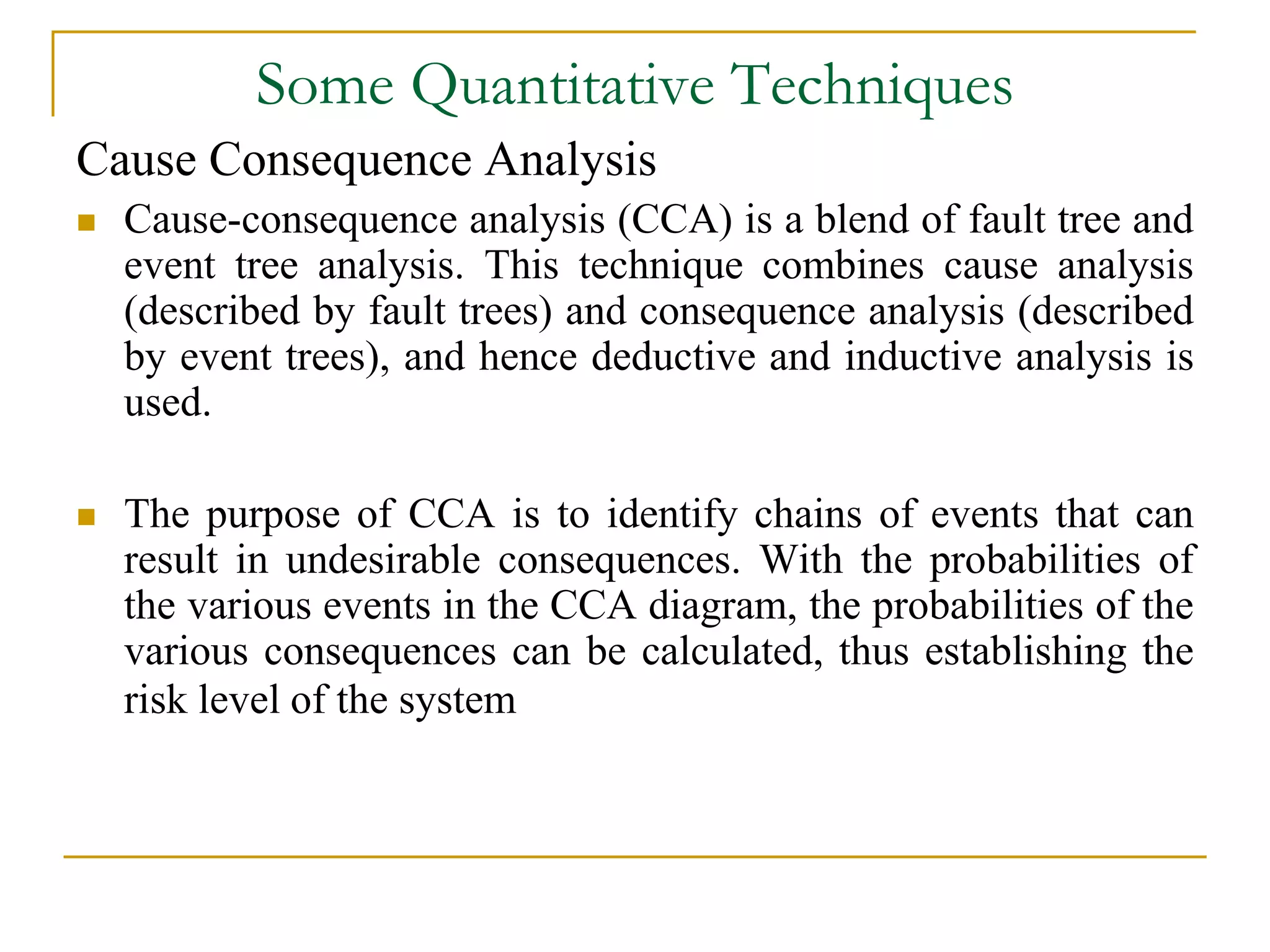 Some Quantitative Techniques 
Cause Consequence Analysis 
 Cause-consequence analysis (CCA) is a blend of fault tree and 
event tree analysis. This technique combines cause analysis 
(described by fault trees) and consequence analysis (described 
by event trees), and hence deductive and inductive analysis is 
used. 
 The purpose of CCA is to identify chains of events that can 
result in undesirable consequences. With the probabilities of 
the various events in the CCA diagram, the probabilities of the 
various consequences can be calculated, thus establishing the 
risk level of the system 
 