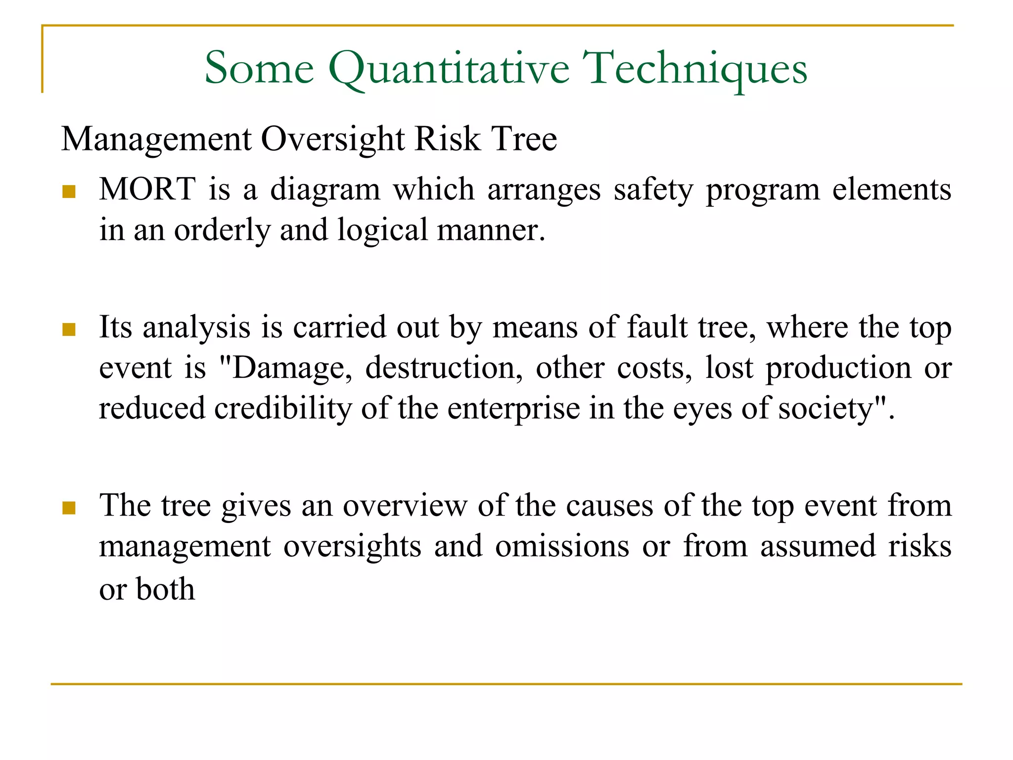 Some Quantitative Techniques 
Management Oversight Risk Tree 
 MORT is a diagram which arranges safety program elements 
in an orderly and logical manner. 
 Its analysis is carried out by means of fault tree, where the top 
event is "Damage, destruction, other costs, lost production or 
reduced credibility of the enterprise in the eyes of society". 
 The tree gives an overview of the causes of the top event from 
management oversights and omissions or from assumed risks 
or both 
 