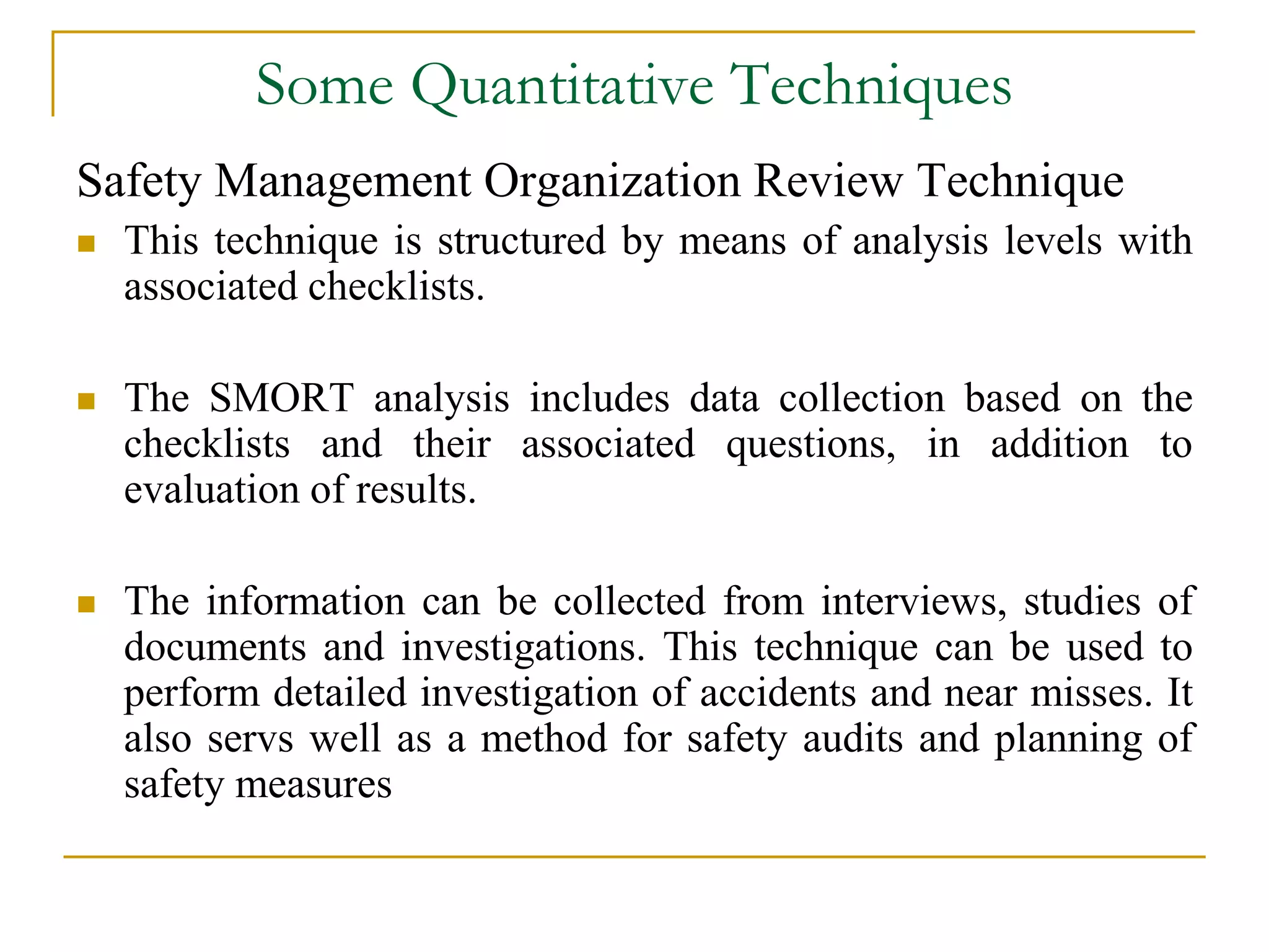 Some Quantitative Techniques 
Safety Management Organization Review Technique 
 This technique is structured by means of analysis levels with 
associated checklists. 
 The SMORT analysis includes data collection based on the 
checklists and their associated questions, in addition to 
evaluation of results. 
 The information can be collected from interviews, studies of 
documents and investigations. This technique can be used to 
perform detailed investigation of accidents and near misses. It 
also servs well as a method for safety audits and planning of 
safety measures 
 