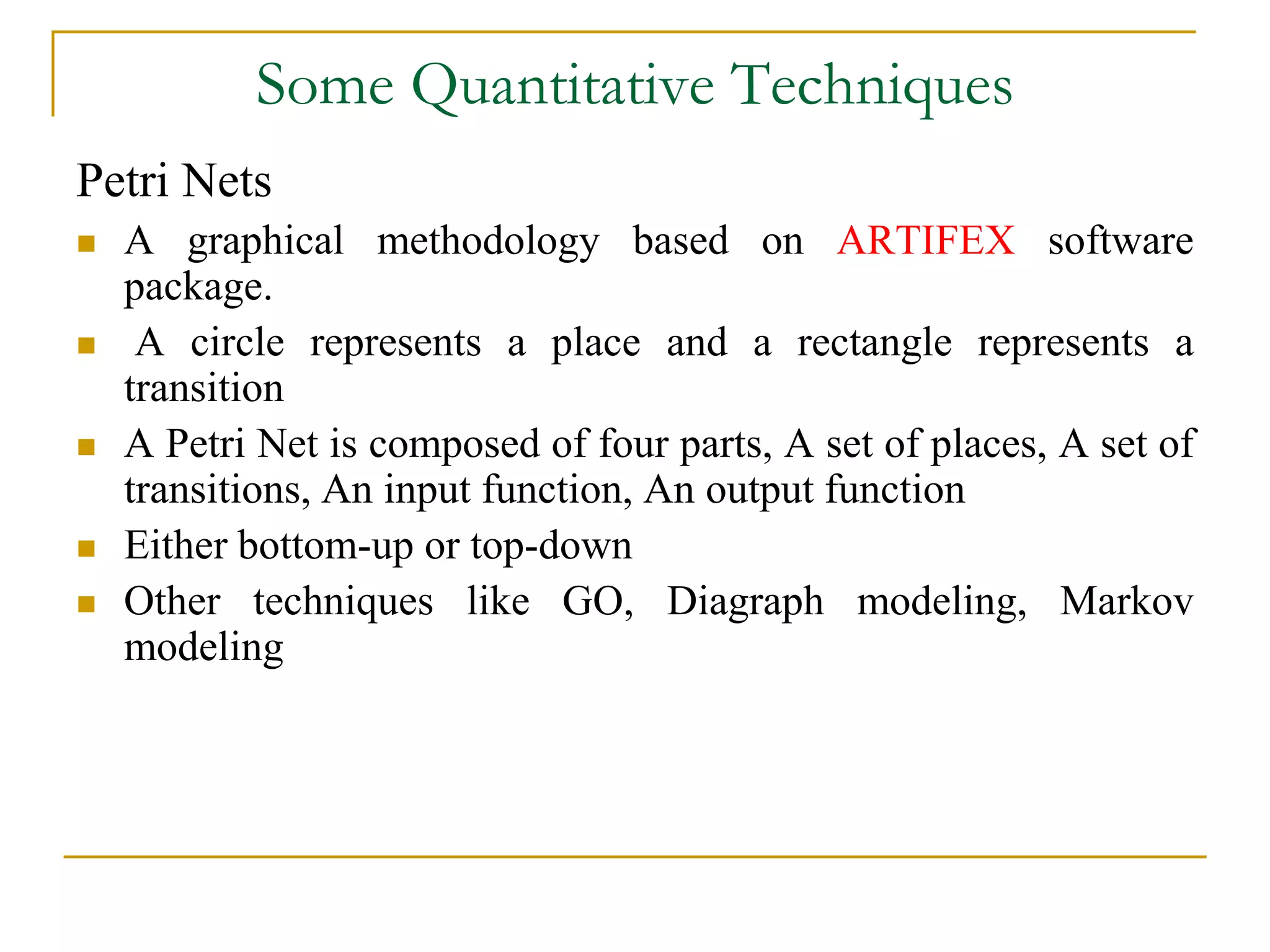 Some Quantitative Techniques 
Petri Nets 
 A graphical methodology based on ARTIFEX software 
package. 
 A circle represents a place and a rectangle represents a 
transition 
 A Petri Net is composed of four parts, A set of places, A set of 
transitions, An input function, An output function 
 Either bottom-up or top-down 
 Other techniques like GO, Diagraph modeling, Markov 
modeling 
 