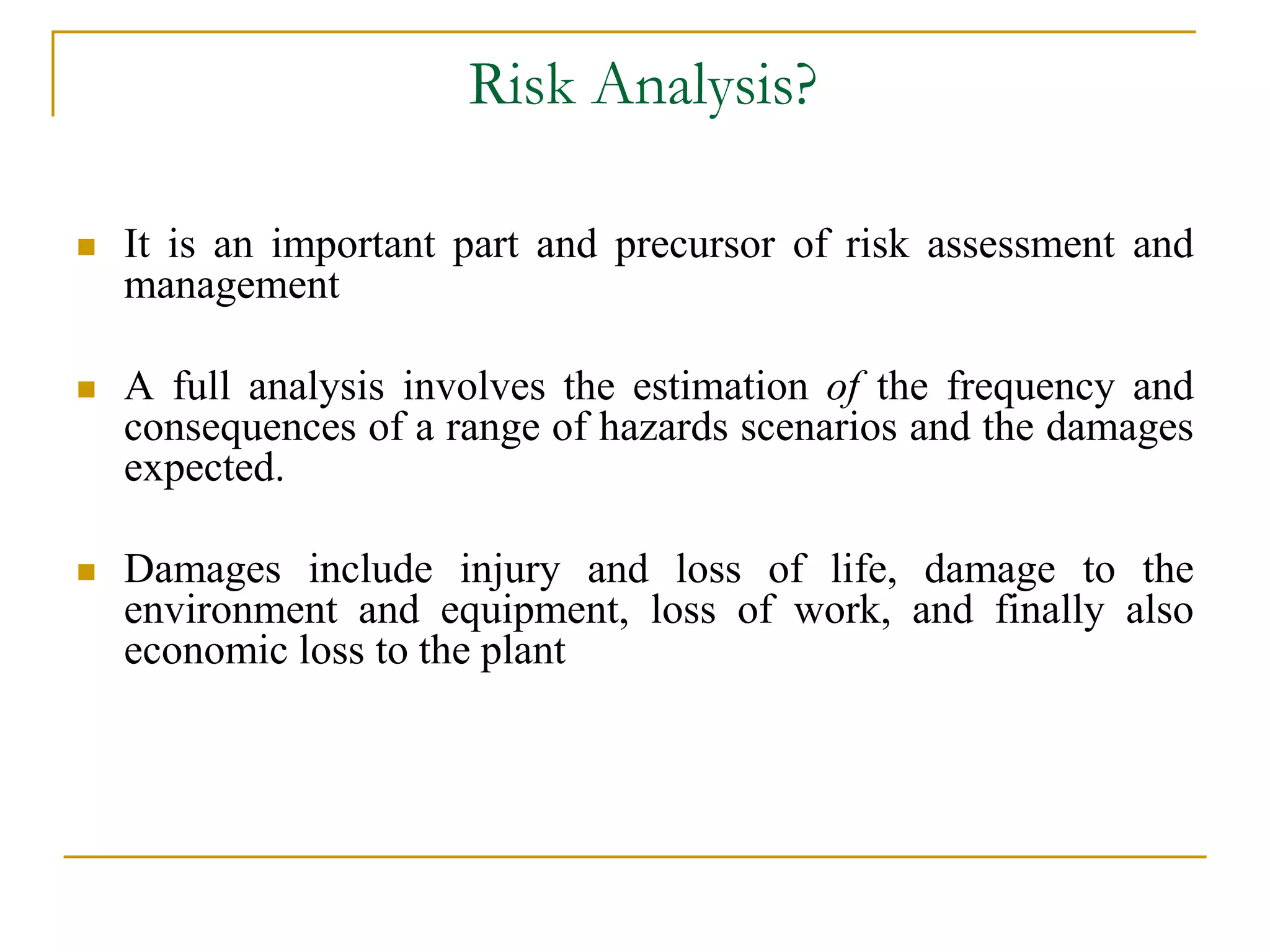 Risk Analysis? 
 It is an important part and precursor of risk assessment and 
management 
 A full analysis involves the estimation of the frequency and 
consequences of a range of hazards scenarios and the damages 
expected. 
 Damages include injury and loss of life, damage to the 
environment and equipment, loss of work, and finally also 
economic loss to the plant 
 
