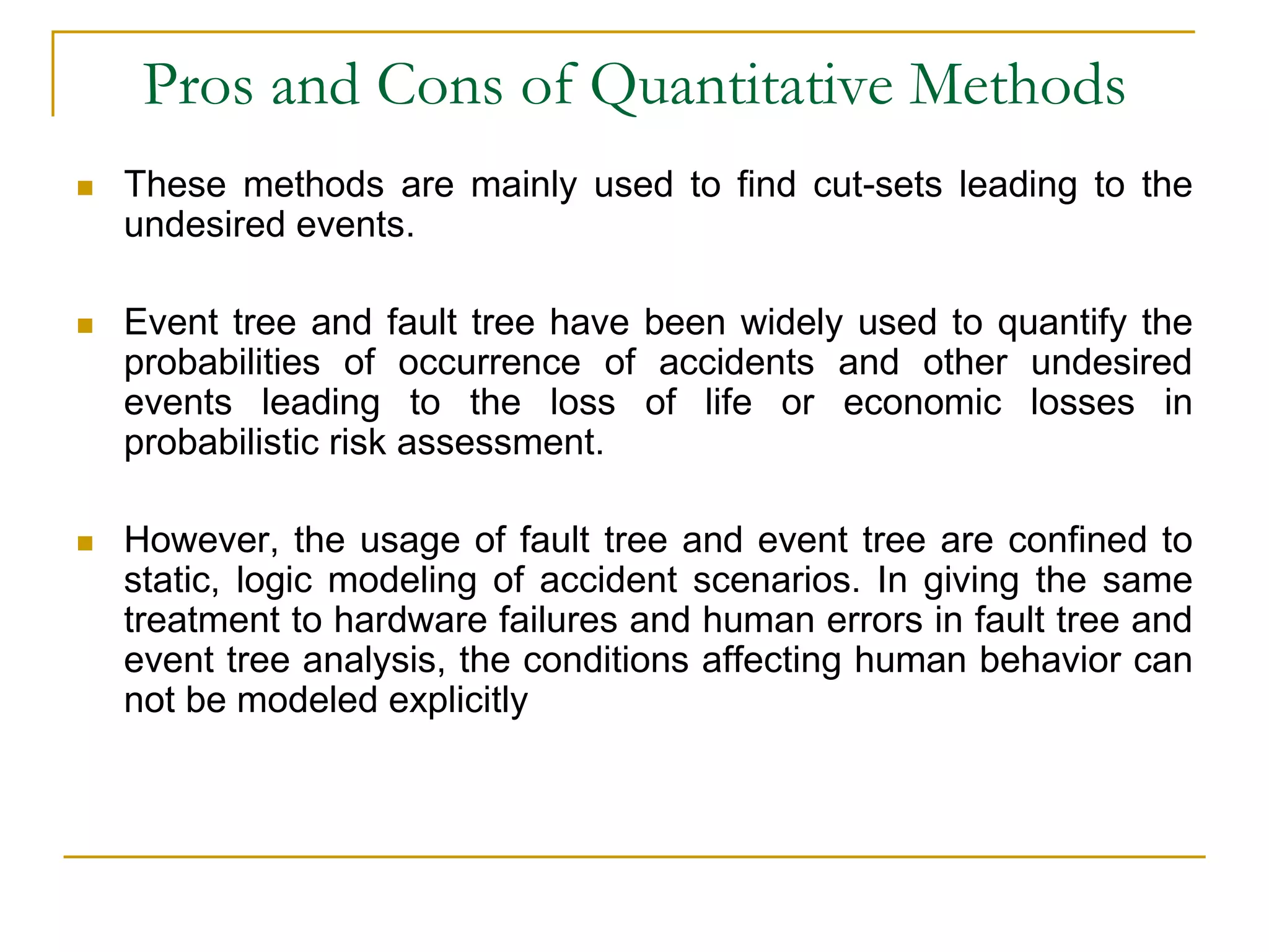 Pros and Cons of Quantitative Methods 
 These methods are mainly used to find cut-sets leading to the 
undesired events. 
 Event tree and fault tree have been widely used to quantify the 
probabilities of occurrence of accidents and other undesired 
events leading to the loss of life or economic losses in 
probabilistic risk assessment. 
 However, the usage of fault tree and event tree are confined to 
static, logic modeling of accident scenarios. In giving the same 
treatment to hardware failures and human errors in fault tree and 
event tree analysis, the conditions affecting human behavior can 
not be modeled explicitly 
 