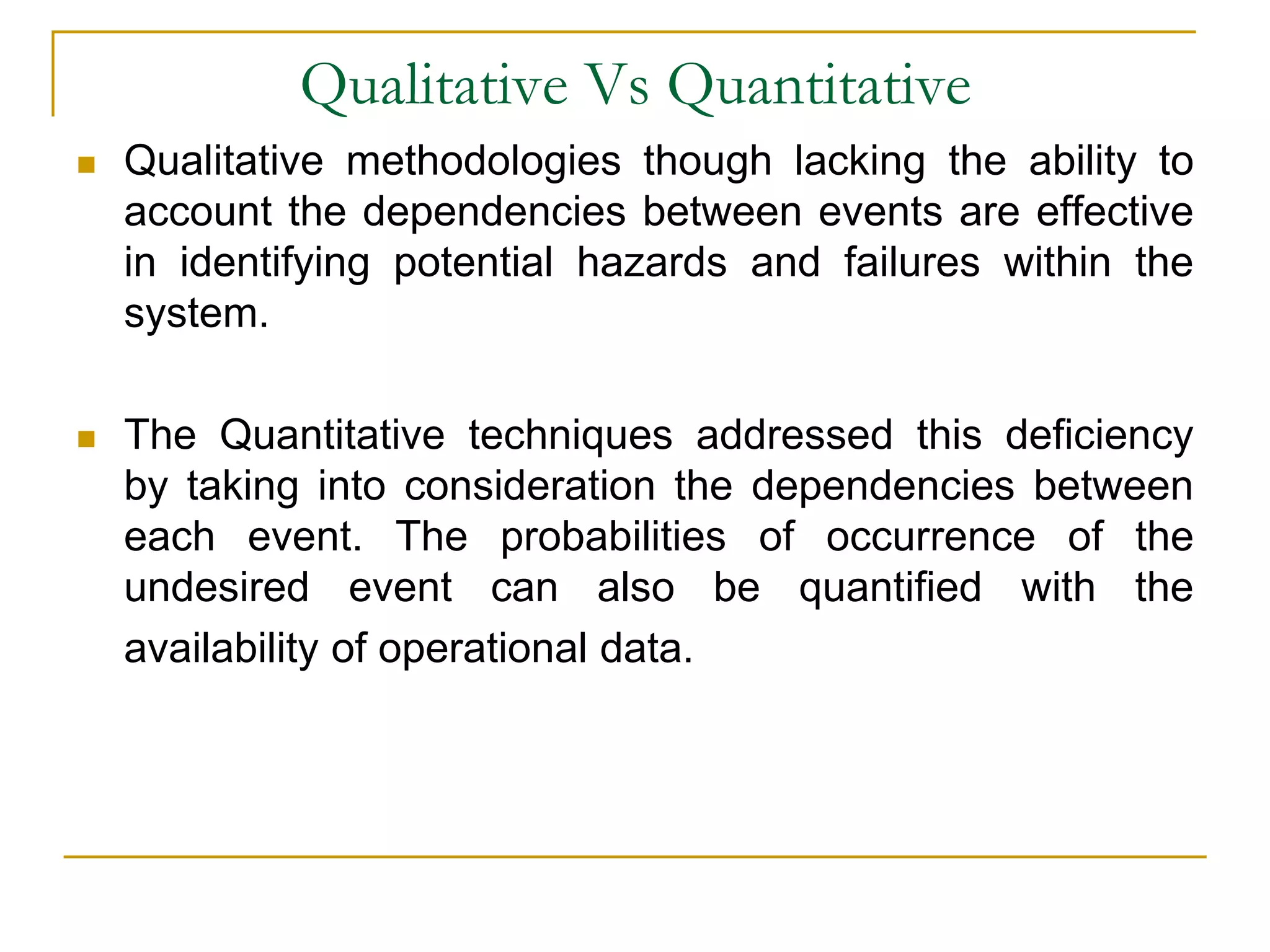 Qualitative Vs Quantitative 
 Qualitative methodologies though lacking the ability to 
account the dependencies between events are effective 
in identifying potential hazards and failures within the 
system. 
 The Quantitative techniques addressed this deficiency 
by taking into consideration the dependencies between 
each event. The probabilities of occurrence of the 
undesired event can also be quantified with the 
availability of operational data. 
 