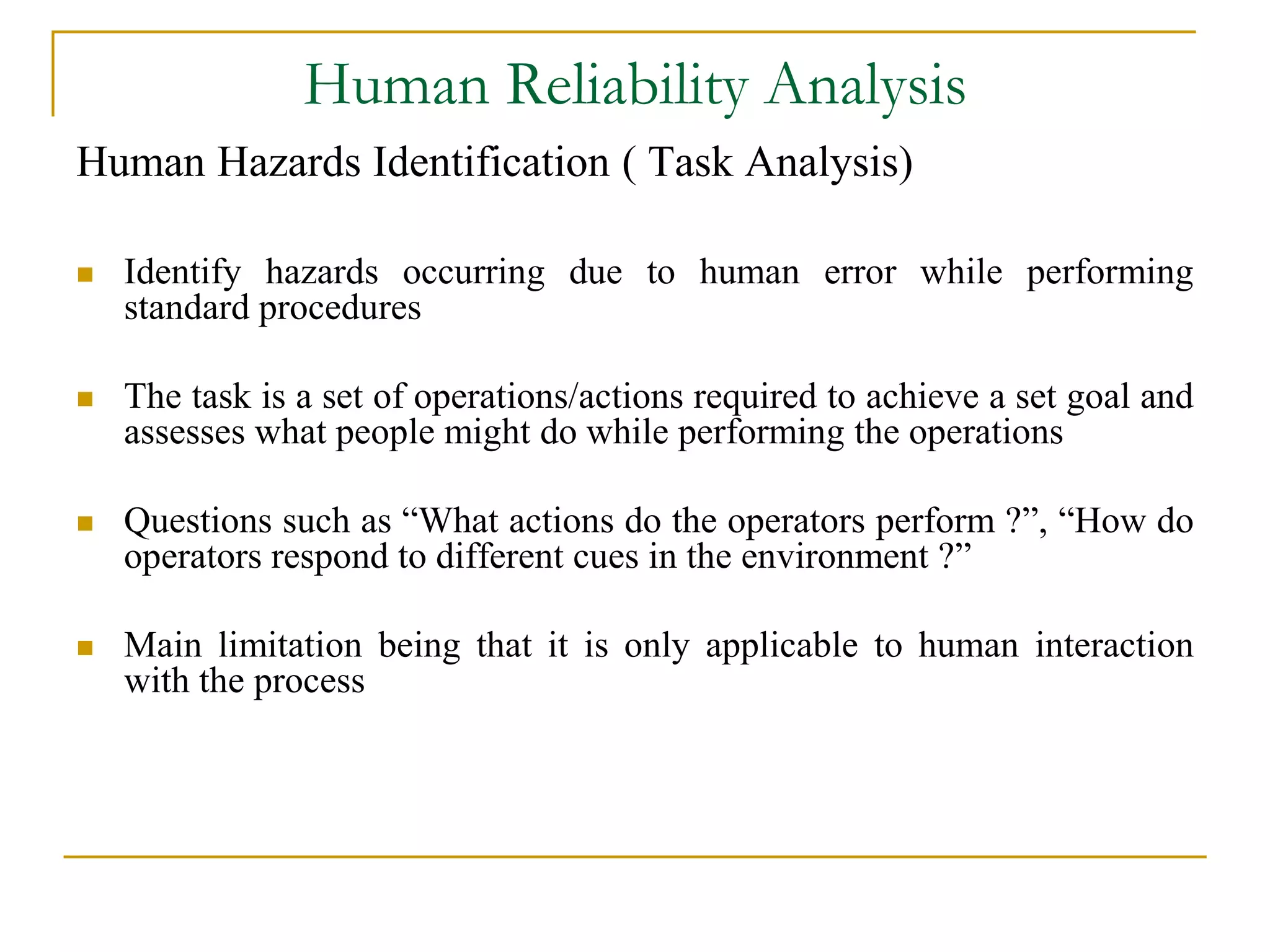 Human Reliability Analysis 
Human Hazards Identification ( Task Analysis) 
 Identify hazards occurring due to human error while performing 
standard procedures 
 The task is a set of operations/actions required to achieve a set goal and 
assesses what people might do while performing the operations 
 Questions such as “What actions do the operators perform ?”, “How do 
operators respond to different cues in the environment ?” 
 Main limitation being that it is only applicable to human interaction 
with the process 
 