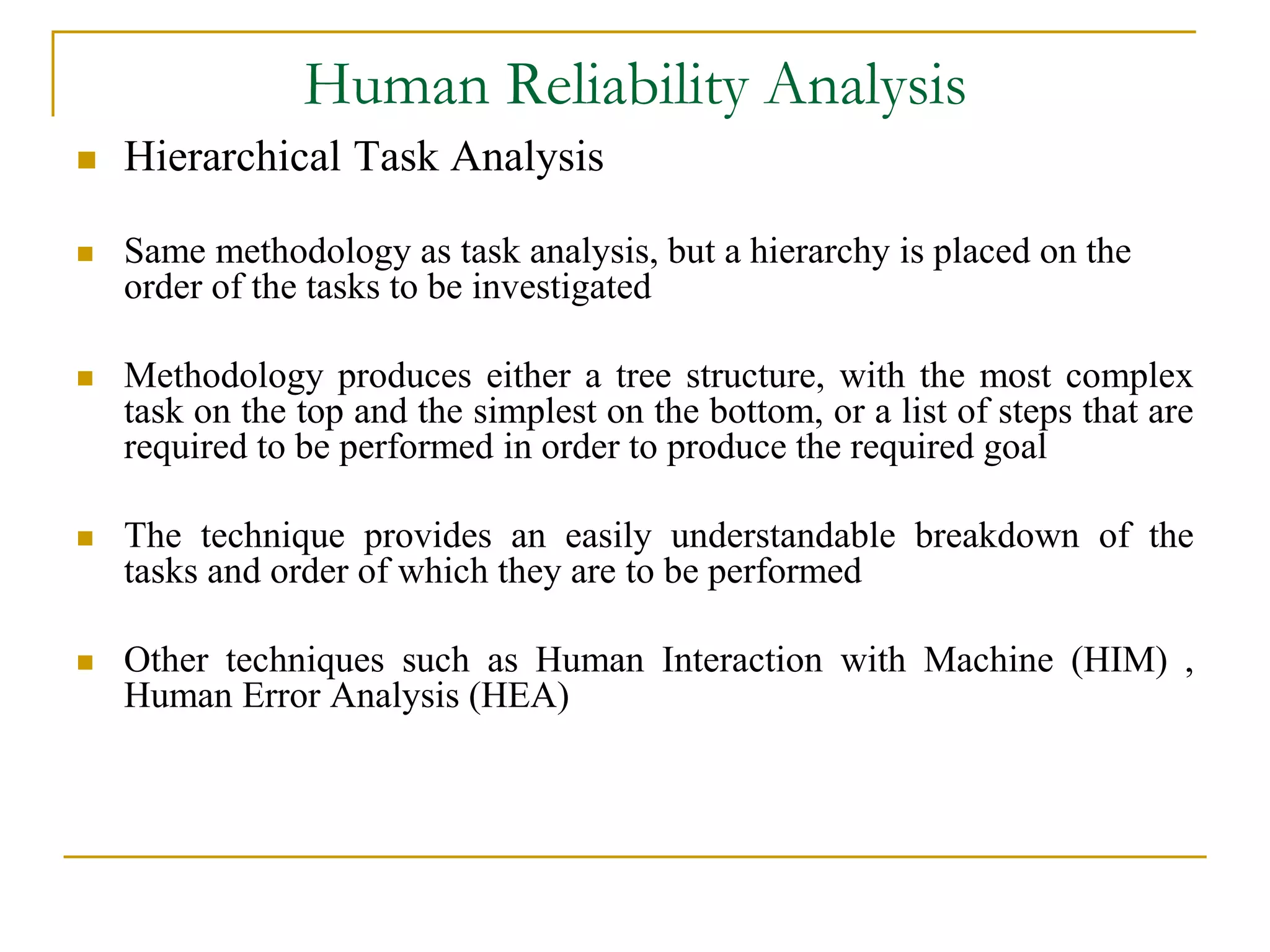 Human Reliability Analysis 
 Hierarchical Task Analysis 
 Same methodology as task analysis, but a hierarchy is placed on the 
order of the tasks to be investigated 
 Methodology produces either a tree structure, with the most complex 
task on the top and the simplest on the bottom, or a list of steps that are 
required to be performed in order to produce the required goal 
 The technique provides an easily understandable breakdown of the 
tasks and order of which they are to be performed 
 Other techniques such as Human Interaction with Machine (HIM) , 
Human Error Analysis (HEA) 
 