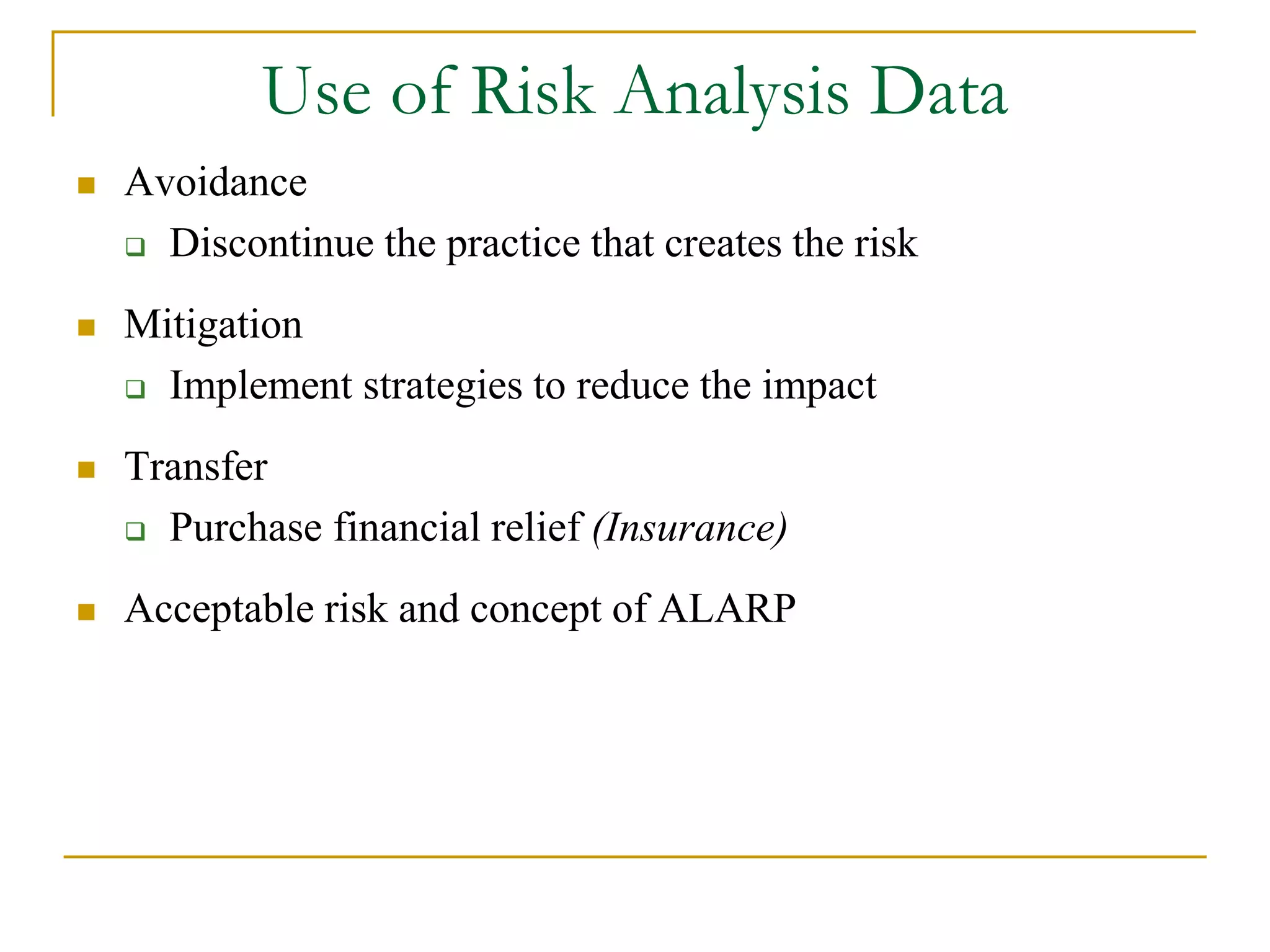 Use of Risk Analysis Data 
 Avoidance 
 Discontinue the practice that creates the risk 
 Mitigation 
 Implement strategies to reduce the impact 
 Transfer 
 Purchase financial relief (Insurance) 
 Acceptable risk and concept of ALARP 
 