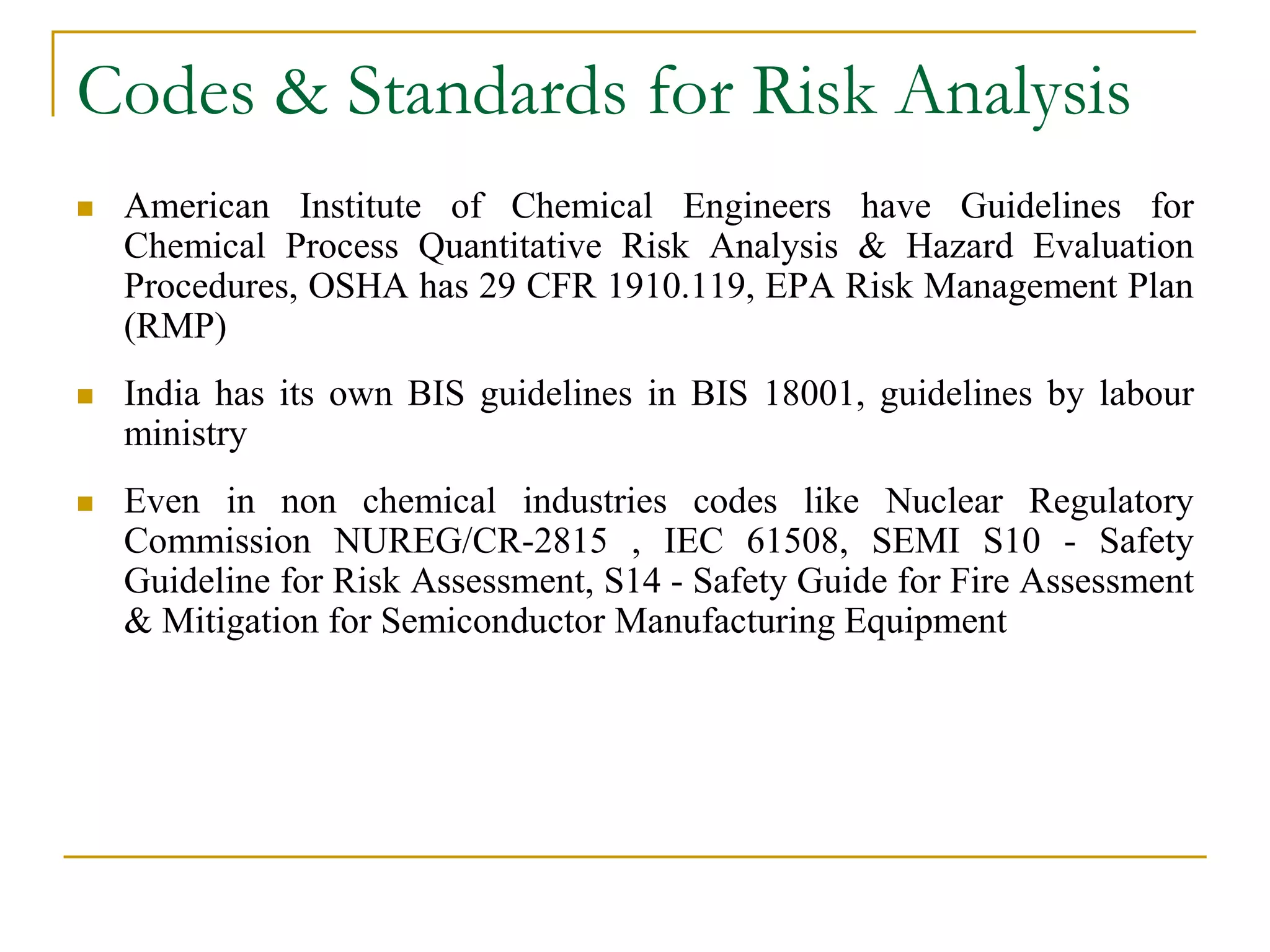 Codes & Standards for Risk Analysis 
 American Institute of Chemical Engineers have Guidelines for 
Chemical Process Quantitative Risk Analysis & Hazard Evaluation 
Procedures, OSHA has 29 CFR 1910.119, EPA Risk Management Plan 
(RMP) 
 India has its own BIS guidelines in BIS 18001, guidelines by labour 
ministry 
 Even in non chemical industries codes like Nuclear Regulatory 
Commission NUREG/CR-2815 , IEC 61508, SEMI S10 - Safety 
Guideline for Risk Assessment, S14 - Safety Guide for Fire Assessment 
& Mitigation for Semiconductor Manufacturing Equipment 
 