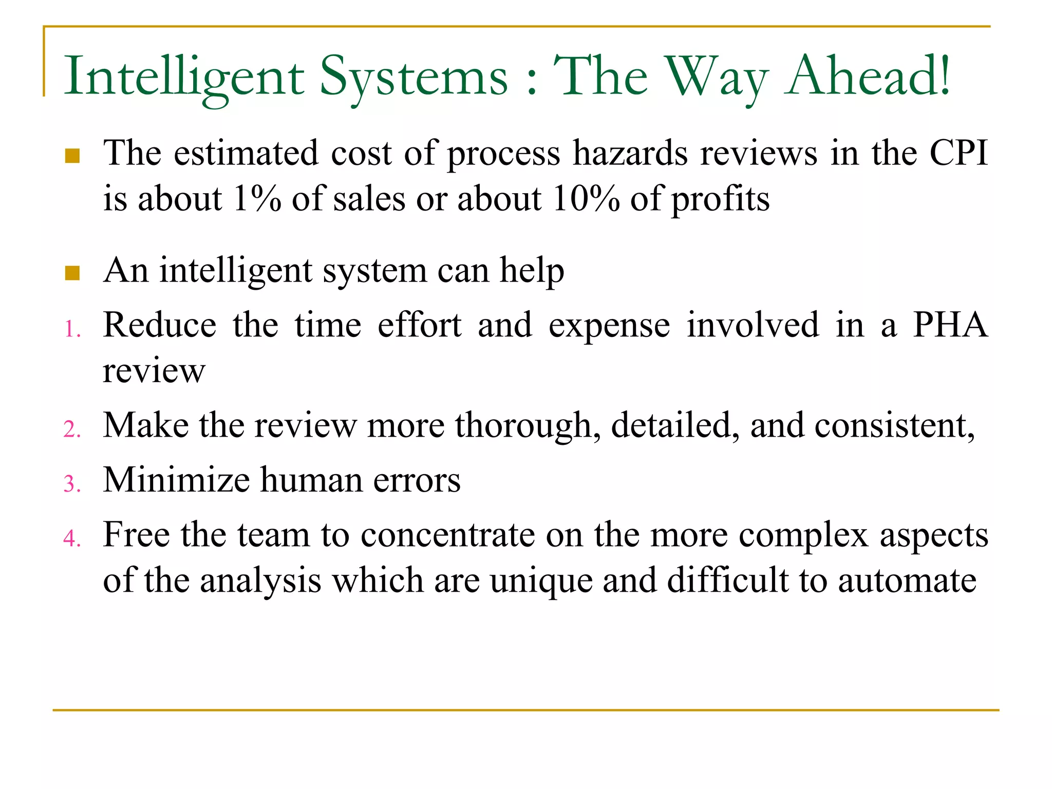Intelligent Systems : The Way Ahead! 
 The estimated cost of process hazards reviews in the CPI 
is about 1% of sales or about 10% of profits 
 An intelligent system can help 
1. Reduce the time effort and expense involved in a PHA 
review 
2. Make the review more thorough, detailed, and consistent, 
3. Minimize human errors 
4. Free the team to concentrate on the more complex aspects 
of the analysis which are unique and difficult to automate 
 